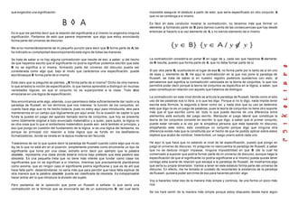 que engendre una significación.
Es lo que me permite decir que la relación del significante a sí mismo no engendra ninguna
significación. Partamos de esto que parece imponerse: que algo que estoy anunciando
forma parte del universo de discurso.
Me sirvo momentáneamente de mi pequeño punzón para decir que B forma parte de A, les
he indicado su complejidad descomponiendo este signo de todas las maneras.
Se trata de saber si no hay alguna contradicción que resulte de eso, a saber: si del hecho
de que hayamos escrito que el significante no podría significar podemos escribir que esta
B no se significa a sí misma, formando parte del universo del discurso puede ser
considerada como algo que, bajo el modo que carácteriza una especificación, puede
escribirseque B forma parte de sí misma.
Está claro que la pregunta se plantea: ¿B forma parte de sí misma? Dicho de otra manera,
lo que arrastra la noción de especificación, lo que hemos aprendido a distinguir en muchas
variedades lógicas, es que el conjunto no es superponible a la clase. Todo debe
enraizarse en una lógica de especificación.
Nos encontramos ante algo, además, cuyo parentesco debe suficientemente dar razón a la
paradoja de Russell, en los términos que nos interesa: la función de los conjuntos, en
cuanto hace algo que no he hecho todavía, pues no estoy aquí para introducirla, sino para
mantenernos en un campo que lógicamente por aquí anda. Es la ocasión de captar lo que
funda la puesta en juego del aparato llamado teoría de conjuntos, que hoy se presenta
como totalmente original a todo enunciado matemático y a quien, para quién, la lógica no
es otra cosa que lo que el simbolismo matemático puede asir, será también el principio, y
eso que pongo en cuestión del fundamento de la lógica. si es una lógica del fantasma, es
porque es principal con relación a toda lógica que se funde en los desfiladeros
formalizadores, donde se revela en la época moderna tan fecunda.
Trataremos de ver lo que quiere decir la paradoja de Russell cuando cubre algo que no es
ley de lo que no está ahí en el pizarrón, simplemente promete como envolvente un tipo de
significante que toma por una clase; extraño error decir por ejemplo que la palabra
obsoleta , representa una clase donde estaría incluía bajo pretexto que esta palabra sea
obsoleta. Es una pequeña treta que no tiene más interés que fundar como clase los
significantes que no se significan a sí mismos, mientras que precisamente planteamos
como axioma, que en ningún caso el significante podría significarse y que es de allí que
hace falta partir, desembrollarse; no sería más que para percibir que hace falta explicar de
otra manera que la palabra obsoleta pueda ser clasificada de obsoleta. Es indispensable
hacer entrar ahí lo que introduce la división del sujeto.
Pero partamos de la oposición que pone un Russell a señalar lo que sería una
contradicción en la fórmula que se enunciaría así de un subconjunto B, del cual sería
imposible asegurar el estatuto a partir de esto: que sería especificado en otro conjunto A
que no se contenga a sí mismo.
Es fácil en esta condición mostrar la contradicción, no tenemos más que formar un
elemento y formando parte de B para darnos cuenta de las consecuencias que hay desde
entonces al hacerlo a la vez elemento de A, y no siendo elemento de sí mismo
La contradicción consistiría en poner B en lugar de y, cada vez que hacemos B elemento
de B resulta, puesto que forma parte de A, que no debe formar parte de sí.
Si por otra parte B, sustituida en el lugar de esa B, no forma parte por lo tanto de sí en uno
de esas y, elemento de B. He aquí la contradicción en la que nos pone la paradoja de
Russell, se trata de saber si en nuestro registro podemos quedarnos con esto, al
percatarnos que significa la contradicción valorizada en la teoría de conjuntos, lo que nos
permitirá poder decir porqué la teoría de conjuntos se especifica en la lógica, a saber, que
paso constituye en relación con aquello que tratamos de distinguir.
La contradicción en este nivel donde se articula la paradoja de Russell, tiende como el sólo
uso de las palabras nos lo libra, a lo que les digo. Porque si no lo digo, nada impide tener
escrita esta fórmula, la segunda a tener como tal, y nada dice que su uso se detendrá,
esto que digo no es un juego de palabras, pues la teoría de conjuntos no tiene otro soporte
más que el que escribo como tal: todo lo que puede decirse de una diferencia entre
elementos está excluido del juego escrito. Manipular el juego lateral que constituye la
teoría de los conjuntos consiste en escribir lo que digo, a saber que el primer conjunto,
puede estar cerrado a la vez por la simpática persona que esta tipeando mi discurso,
empañando este vidrio; esto constituye un conjunto porque digo que ninguna otra
diferencia existe más que la constituida por el hecho de que he podido aplicar sobre estos
objetos que acabo de nombrar, heteróclitos, un rasgo unario sobre cada uno.
He aquí lo que hace que no estando al nivel de tal especificación, puesto que pongo en
juego el universo de discurso, mi pregunta no reencuentra la paradoja de Russell, a saber
que no se deduce ningún impasse, ninguna imposibilidad en que B (de la cual he
comenzado a suponer que podría formar parte de mi universo de discurso, aunque haga la
especificación de que el significante no podría significarse a sí mismo) pueda quizás tener
consigo esta suerte de relación que escapa a la paradoja de Russell, de mostrarnos algo
que sería su propia dimensión. Vamos a tener en este estatuto forma parte del universo de
discurso. En efecto, me he tomado el cuidado de recordarles la existencia de la paradoja
de Russell, quisiera poder servirme de eso para hacerles percibir algo.
Voy a hacerles notar eso de la manera más simple y continúa, de una forma un poco más
rica.
Se los haré sentir de la manera más simple porque estoy dispuesto desde hace algún
 
