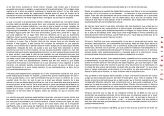 no es fácil entrar, podemos al menos retener, recoger, esta verdad: que el encuentro
sexual de los cuerpos no pasa en su esencia por el principio del placer. Sin embargo, para
orientarse en el goce que supone (orientarse no quiere decir entrar), no hay otra suerte
referencia que esta suerte de negativización llevada sobre el goce del órgano de la
copulación en tanto que define al presumido macho, a saber, el pene. De ahí surge la idea
de un goce femenino, he dicho surge la idea y no el goce. Es una idea, es subjetivo.
Lo que es curioso (y el psicoanálisis afirma, a falta de expresarlo de una manera lógica
correcta, nadie se percata que quiere decir, que comporta), es que el goce femenino no
pueda pasar por la misma referencia, y es eso lo que se llamen la mujer complejo de
castración. Es por eso que el sujeto mujer no es fácil de articular, y que en un cierto nivel
les propongo la hommelle, no quiero decir que toda mujer se limite a eso. Justamente hay
mujeres en alguna parte pero no es fácil de encontrar, quiero decir, poner en su lugar, ya
que para organizar ahí un lugar hace falta esa referencia de la que los accidentes
orgánicos hacen que ella se encuentre en lo que se llame anatómicamente el macho. A
partir de este suspenso llevado sobre el órgano se encuentra una orientación para los dos
el hombre y la mujer. Que la función, dicho de otra manera, toma su valor al estar con
relación a este agujero, a esta hiancia del complejo de castración en una posición
invertida. Una inversión es un sentido antes de invertir puede que no haya ningún sentido
subjetibable. Después de todo, es quizás a eso que hace falta relaciónar el hecho
asombroso que les he dicho siempre, de que las psicoanalistas mujeres no nos han
enseñado más que lo que los psicoanalistas hombres han sido capaces de elucubrar sobre
su goce, es decir, poca cosa. A partir de una inversión hay una orientación por poco que
sea, si todo lo que puede orientar en el acto sexual es el goce de la mujer se comprende
que hasta nueva orden tengamos que contentarnos con eso. En suma, esto nos deja en
un punto que tiene sus carácterísticas; diremos que del acto sexual lo que puede
actualmente formularse en la dimensión de lo que se llama en otros registros la buena
intensión, una intensión derecha concerniente al acto sexual. He aquí al menos lo que
puede formularse en el punto donde estamos, lo que razonablemente, al decir de los
psicoanalistasdebebastarnos.
Todo esto está bastante bien expresado en el mito fundamental cuando se dice que el
padre original goza de todas las mujeres. ¿Quiere decir que las mujeres gozan tan poco?.
El tema queda intacto y no es sólo humorísticamente que lo invoco, lo verán es ahí es una
cuestión clave. Es decir, en todo lo que voy a tener que articular respecto de lo que
retomaré, lo que he dejado abierto la última vez: que si nos hacía falta dejar erial y desierto
el campo central, el del uno100, de la unión sexual en tanto que derrapa de la idea de un
proceso de partición es porque permite fundar los roles que llamamos significantes del
hombre y de la mujer. Eso en el umbral de lo que les he dejado la última vez a saber, otra
conjunción, la del Otro sobre el registro, sobre las tablillas, en que se inscribe esta
aventura.
Les he dicho que este registro y estas tablillas ni eran otra cosa que el cuerpo mismo, que
esa relación del Otro con el partenaire que le queda, es de lo que hemos partido y no es
por nada que lo he llamado a, es vuestra sustancia. Vuestra sustancia de sujeto, en tanto
que como sujeto ustedes no tienen ninguna sino este objeto caído de la inscripción
significante, este a, esta suerte de fragmento de la pertenencia de la balada del A. Es
decir, ustedes mismos que están aquí en tanto presencia subjetiva, pero cuando allá
terminado mostrarán vuestra naturaleza de objeto a en el barrido de esta sala.
Dejaré en suspenso la cuestión del objeto fálico porque hace falta y no es una necesidad
que sólo a mi se me impone, el que despeje la manera en la que es soportado como
objeto. Todo esto para percatarme de que él mismo no está soportado, es lo que quiere
decir el complejo de castración. No hay objeto fálico, es lo que nos da nuestra única
chance de que haya un acto sexual; no es la castración es el objeto fálico el efecto del
sueño alrededor del cual encalla el acto sexual.
No hay que hacer sentir lo que estoy articulado más bella ilustración que a dada por La
biblia. Si ustedes se han vuelto sordos a la lectura vayan a la iglesia de San Marcos en
Venecia, en ninguna parte puede ser expresado en imagen con mayor relieve, lo que hay
en el texto de El Génesis; entre otras cosas verán magnificado en forma sublime lo que
llamaré esta idea infernal de Dios, cuando Adán era uno y hacía falta que fuese dos, era el
hombre bajo esas dos caras: macho y hembra.
Es bueno, dice Dios, que tenga una compañía; lo que aún no sería nada sino vemos para
proceder a esta adjunción, por más extraña que parezca, hasta ahí Adán figure hecho de
tierra roja, eso se les ha pasado, Dios lo provee de sueño para extraerle una costilla de
donde hace, decimos, la Eva primera. ¿Es que puede ver ilustración más atrapante de lo
que introduce a la dialéctica del acto sexual?. El hecho de que el hombre en el momento
preciso donde viene suplementariamente a marcarse sobre él la intervención divina,
encuentra desde entonces teniendo como objeto un pedazo de su cuerpo.
Todo lo que acabo de decir, la ley mosaica misma, y también quizá el acento que agrega
el señalamiento, es que ese pedazo no es el pene, ya que sin la circuncisión hay alguna
suerte de incisión para ser marcado por ese signo negativo. ¿Es que ese signo no está
hecho para hacer surgir ante nosotros lo que hay, diría, de perverso en la instauración, en
el umbral del acto sexual, del mandato no serán más que una sola carne?. Lo que quiere
decir un campo interpuesto entre nosotros y lo que podría ser algo que tuviera en el acto
sexual en tanto que el hombre y la mujer se hacen valer el uno para el otro.
Hay que saber si este espesor es atravesable; si habrá una relación autónoma del cuerpo
a algo que está separado después de haber formado parte suya. Tales el enigma, el filo
donde vemos la ley del acto sexual en su dato crucial; que el hombre castrado pueda ser
considerado debiendo estrechar ese complemento con el que puede engañarse, y Dios
sabe que no deja de tomarlo por complemento fálico. Planteo hoy terminado mi discurso
esta cuestión: que no sabemos aún como designar este complemento, llamémoslo lógico.
La ficción de que este objeto sea otro, seguramente necesita del complejo de castración.
Ninguna maravilla que no diga en los márgenes míticos de La Biblia en los que se
encuentran las pequeñas adiciones de los rabinos que nos diga qué puede ser la mujer
primordial, la que estaba antes de Eva, lo que llama Lilith. La que bajo la forma de la
serpiente y por la mano de Eva pone... ¿qué?... la manzana, objeto oral que quizás no
está para otra cosa más que para deportar a Adán sobre el verdadero sentido de lo que ha
pasadomientrasdormía.
Así son tomadas las cosas en La Biblia, ya que se nos dice que a partir de ahí entra por
 