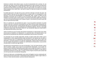 teniendo la relación más intima al goce, es como el pensamiento de la ciencia, es una
operación del sujeto en tanto ha reparado perfectamente en este momento de disyunción
en que el sujeto desgarra el cuerpo del goce. Pero como sabe que el goce no ha sino
solamente en este proceso goce alienado, queda en alguna parte, una chance de que algo
haya escapado a eso, quiero decir, que todo el cuerpo no haya sido tomado en el proceso
de alienación.
Es desde este punto, del lugar del a, que el perverso interroga la función del goce. Sin
jamás captarla más que de una manera parcial y si puedo decir en la perspectiva no del
perverso, ya que ahí los psicoanalistas no comprenden nada. ¿Acaso no había uno que
planteaba la ecuación que no podría a la vez el perverso ser sujeto y goce, y que en la
medida en que fuera goce no sería sujeto?. El perverso permanece sujeto todo el tiempo
que dure la prueba que plantea como cuestión al goce: a que apunta es quizá el goce del
Otro en tanto que él es el resto.
Pero si lo plantea por una actividad del sujeto, lo que nos permite remontarlo no puede
hacerse más que a condición de percatarnos que estos términos sado-masoquista por
ejemplo, como se los anuda, no tiene sentido más que si lo consideramos como búsqueda
sobre la vía del acto sexual. Las relaciones que llamamos sádicas, ente tal o cual vaga
unidad del cuerpo social, sólo tienen interés en: que representan algo que compromete a
las relaciones del hombre y de la mujer.
Verán la próxima vez que al olvidar esta relación fundamental, se deja escapar todo medio
de asir que es el sadismo y el masoquismo, no queriendo decir, de ninguna manera, que
estos términos representan las relaciones comparables a las del macho y la hembra.
Un personaje de una increíble ingenuidad, escribe en alguna parte esta verdad: que el
masoquismo no tiene específicamente nada de femenino, las razones que da están al
nivel de formular que si el masoquismo fuera femenino querría decir que no sería una
perversión, y que sería natural en la mujer ser masoquista. A partir de ese momento se ve
que las mujeres naturalmente no pueden ser clasificadas de masoquistas, ya que siendo
una perversión no podría ser algo natural.
He aquel tipo de razonamiento en los que se embrollan, no sin una cierta intuición; quiero
decir la primera, a saber, que a mujer no es naturalmente masoquista. ¡Y con causa!. Es
porque si fuera realmente masoquista querría decir que es capaz de cumplir el rol que un
masoquista da a una mujer, lo que bien entendido da todo otro sentido a lo que sería el
masoquismo femenino en ese caso. La mujer no tiene ninguna vocación para cumplir ese
rol, es lo que da valor a la empresa masoquista.
Termino en este punto, prometiéndoles como punto de llegada lo que es cuestionado por
esta introducción de la perversión, indicándoles donde pondremos, espero, algún orden, al
menos un modo más de claridad, cuando se trata de masoquismo.
 