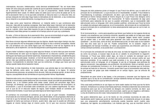 instrospecta, elucubra, intelectualiza, como decimos amablemente?. No; sin duda debe
haber ahí otra cosa que pueda dar cuenta de que el paciente obedece a la recomendación
de la asociación libre en tanto es la vía que le proponemos, desde donde puede
legítimamente decir cosas. En efecto cada uno sabe que si se lo priva de pasar por la vía
de la asociación libre (y no es que esto comande un discurso laxo o un discurso roto), es
porque después de todo algo llega hasta la delicadeza de tal distinción, a las incidencias
de su relación a su propia demanda, la pregunta por su deseo.
Hay algo como para hacernos reflexionar un instante sobre lo que condiciona este
discurso, más allá de nuestras consignas. Nos hace falta hacer intervenir ahí el elemento
que hoy dejaré al nivel de las evidencias comunes, la interpretación. Antes que preguntar
qué es, cuándo, cómo hace falta hacerla (lo que no deja de provocar en el analista cierto
embarazo) hace falta pensar la cuestión en el tiempo previo en que voy a plantearla.
Es esta: ¿Cómo el discurso de la asociación libre, que es encomendado al sujeto, está de
alguna manera condicionado por lo que está en vía de ser interpretado?
Nos lleva a evocar algunas referencias que los lógicos, desde hace algún tiempo nos dan.
Es lo que este año me ha empujado a hablar de lógica no iba a volverla compatible, intenté
dar una armadura con una cierta lógica que nos interese a nivel de los registros de la
alienación y de la repetición, con los dos esquemas cuadrangulares superpuestos.
Espero haber incitados a algunos a ojear algunos librejos, no sería más que para recordar
las distinciones de valor que los lógicos producen en su discurso cuando, por ejemplo,
distinguen las frases que se llaman asertivas, imperativas o implorativas, simplemente para
señalar que se puede pasar, localizar, a nivel de las primeras cuestiones, que las otras no
serían más que palabras plenas de incidencias, y que también podría interesarle a los
lógicos. Curiosamente no abordan más que los contornos, el sesgo que hace que ese
campo quede hasta ahora bastante intacto.
Esta frase, la más imperativa, la más implorativa, que solicita algo (si nos referimos a lo
que he definido como acto), no puede más que interesar a la lógica. Si solicita
intervenciones precoces, es quizás a título de acto. Sólo las primeras serían, al decir de los
lógicos, susceptibles de ser sometidas a lo que se pueden llamar triquiñuelas.
Dejemos esta como una crítica que exige una referencia a las condiciones necesarias para
que de un enunciado pueda deducirse otro enunciado; aquel que esté de paracaidista, por
primera vez, y no hubiera jamás oído estas cosas, podría ahí encontrar algo llano.
Supongo, sin embargo, que para vuestras orejas resuena la distinción del enunciado y la
enunciación, y que el enunciado está constituido por una cadena significante. Es decir,
que lo que es en el discurso objeto de lógica, está limitado desde el comienzo por
condiciones formales, lo que hace que esta lógica se llame lógica formal.
Al comienzo (no enunciado al comienzo ya que es por el gran iniciador, Aristóteles)
enunciado de una manera ambigüa, parcial, pero deslindada, en los progresos ulteriores al
nivel de lo que he llamado las condiciones necesarias: la valorización de la función de la
negación en tanto que excluye al tercero, quiere decir, algo que no puede ser afirmado y
negado al mismo tiempo bajo el mismo punto. Es lo que nos enuncia Aristóteles
expresamente.
Después de todo podemos poner al margen lo que Freud nos afirma: que no está ahí el
principio de no contradicción. Lo que enuncia en el inconsciente, lo saben, Freud desde la
Traumdeutung, lo subraya, contradicción, es decir, que una misma cosa sea negada y
afirmada al mismo tiempo desde el mismo ángulo es lo que Freud nos designa como
siendo el privilegio, la propiedad, del inconsciente. Si había necesidad de algo para
confirmarlo para cabezota de los que no pueden entenderlo, que el inconsciente está
estructurado como un lenguaje, diré: cómo pueden justificar, entonces que Freud se tome
el cuidado de subrayar esta ausencia, en el inconsciente, del principio de no contradicción,
ya que el principio de no contradicción no tiene absolutamente nada que ver con lo real, no
está en lo real.
Si el inconsciente es —como para aquellos que tienen que hablar en los lugares donde se
imparte una enseñanza que comienza diciendo: aquellos que están en la sala que crean
que el inconsciente esta estructurado como un lenguaje, salgan, tienen razón, prueban
que ya saben todo, y en todo caso para aprender otra cosa no tenían necesidad de
quedarse—, es otra cosa, como se dice, las tendencias puras, en todo caso no es cuestión
que sea otra cosa que lo que es. Puede componerse, en la ocasión, según el
paralelogramo de fuerzas invertidas, en tanto que suponemos una dirección; pero es un
campo siempre sometido, si se puede decir, a composición.
En el principio de contradicción se trata de otra cosa, se trata de negación; la negación no
es como los arroyos, si buscan bajo el pie de un caballo no encontrarán la negación.
Entonces, si Freud que debía saber algo, se toma el cuidado de subrayar que el
inconsciente no está sometido al principio de contradicción es porque podía ser que
estuviera sometido. Si es cuestión que esté sometido o no, es a causa de que está
estructurado como un lenguaje, en un lenguaje: el uso de un lenguaje, que participa de
alguna convención, trae aparejado una prohibición, tal prohibición, tiene un sentido: que el
principio de contradicción funcione o no. Si en alguna parte se subraya que no funciona,
es porque se trata de un discurso. Invocarlo quiere decir que el inconsciente viola esta ley,
lo que prueba de golpe que está instalado en el campo lógico, que se articula de
proposiciones.
Recordarlo es para volver a las bases, a los principios y recordar que los lógicos nos
enseñan que a la ley de no contradicción, aunque bastante tiempo se hayan equivocado,
hay que distinguirla de lo que se llama bivalencia.
Otra cosa está prohibida en el uso lógico en tanto están dados los fines que les he dicho
siempre, limitados en su campo a las frases asertivas, limitados a deslindar las condiciones
necesarias para que de un enunciado se designe una cadena correcta, es decir, que
permita hacer el mismo acierto sobre otro enunciado, aserto que es negativo o afirmativo.
La ley de bivalencia es otra cosa: toda proposición es o verdadera o falsa.
No quiero detenerme aquí, ya lo he hecho en mis primeras reuniones de este año,
haciéndoles sentir hasta que punto es fácil demostrar, no solamente porque no se sepa,
que una preposición sencillamente construida pueda hacerles sentir cuánto esta
bivalencia, tan tajante, es problemática. Los matices que hay, que se inscriben entre lo
 