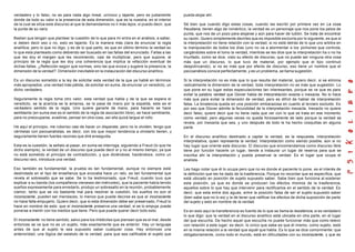 verdadero y lo falso, no es para nada algo lineal, unívoco y tajante, pero es justamente
donde da todo su valor a la presencia de esta dimensión, que es la nuestra, en el interior
de la cual se sitúa este discurso al que le demandamos no ir más lejos, si puedo decir, que
la punta de su nariz.
Bastan que tengan que plantear la cuestión de lo que para mí entra en el análisis, a saber,
si deben decir eso o no, esto es tajante. Es la manera más clara de enunciar la regla
analítica; pero lo que no digo, y es de lo que parto, es que en último término la verdad es
lo que esta planteado como debiendo ser buscado en las fallas del enunciado. Fallas a las
que les doy el margen que les recomiendo, casi de multiplicar, pero que supone, al
principio de la regla que les doy una coherencia que implica la refacción eventual de
dichas faltas. ¿Refección según qué normas, sino las que evoca y sugiere la presencia, la
dimensión de la verdad?. Dimensión inevitable en la instauración del discurso analítico.
Es un discurso sometido a la ley de solicitar esta verdad de la que ya hablé en términos
más apropiados, una verdad más pálida, de solicitar en suma, de enunciar un veredicto, un
dicho verdadero.
Seguramente la regla toma otro valor, esta verdad que habla y de la que se espera el
veredicto, se la acaricia se la amansa, se la pasa de mano por la espalda, este es el
verdadero sentido de la regla. Uno quiere ganarle de mano, para hacerlo se hace
semblante (en suma ese es el sentido de la regla de asociación libre), se hace semblante,
para no preocuparse, evadirse, pensar en otra cosa, así ella quizá largue el rollo.
He aquí el principio, me ruborizo casi de hacer un disparate, pero no lo olviden; tengo que
vérmelas con psicoanalistas, es decir, con los que mayor tendencia a olvidarlo tienen, y
seguramente tienen fuertes razones que diré enseguida.
Esta es la cuestión, la señalo al pasar, en suma se interroga, siguiendo a Freud (lo que he
dicho siempre), la verdad de un discurso que puede decir sí y no al mismo tiempo, ya que
no está sometido al principio de contradicción, y que diciéndose, haciéndose, como un
discurso raro, introduce una verdad.
Eso también es fundamental; la prueba es tan fundamental, aunque no siempre está
deslindada en el tipo de enseñanza que evocaba hace un rato, es tan fundamental que
revela el sobresalto que se sabe. Se lo ha testimoniado, que Freud, cuando tuvo que
explicar a su banda (los compañeros vieneses del miércoles), que la paciente había tenido
sueños expresamente para enredarlo, produjo un sobresalto en la reunión, probablemente
clamor, tanto que se vio bastante mal para resolver la cuestión, los sueños no son el
inconsciente, pueden ser mendaces, lo menos que puede decirse es que al inconsciente
no hace falta empujarlo. Quiero decir, que si esta dimensión debe ser preservado, Freud lo
hace en nombre de esto: que el inconsciente preserva una verdad, si se lo empuja puede
ponerse a mentir con los medios que tiene. Pero que puede querer decir todo esto.
El inconsciente no tiene sentido, salvo para los imbéciles que piensan que es el mal, desde
entonces se ve que no es un sujeto, más exactamente que es anterior. Hay un lenguaje
antes de que al sujeto le sea supuesto saber cualquier cosa. Hay entonces una
anterioridad, una lógica del estatuto de la verdad, para que sea calificable el sujeto que
pueda alojar ahí.
Sé bien que cuando digo estas cosas, cuando las escribí por primera vez en La cosa
freudiana, tienen algo de romántico; la verdad es un personaje que nos pone los pelos de
punta, que nos da un pozo para alojarse y aún para hacer de ludión. Se trata de encontrar
su razón. Quiero simplemente decirles que es imposible excluirla por lo siguiente, es que si
la interpretación no tiene relación con la verdad, si no está detrás de lo que uno arbitra en
la manipulación de todos los días (uno no va a atormentar a los pichones que controla,
cargándoles sobre el lomo la verdad, mientras se les dice que la interpretación ha o no ha
triunfado, como se dice, visto su efecto de discurso, que no puede ser ninguna otra cosa
más que un discurso, lo que tuvo de material, por ejemplo que el tipo continuó
despotricando), si no es más que por efecto de discurso, eso tiene un nombre que el
psicoanálisis conoce perfectamente, y es un problema, se llama sugestión.
Si la interpretación no es más que lo que resulta del material, quiero decir, si se elimina
radicalmente la dimensión de la verdad, toda interpretación no es más que sugestión. Lo
que pone en su lugar estas especulaciones tan interesantes, porque se ve que es para
evitar la palabra verdad que Glover habla de interpretación exacta o inexacta. No lo hace
más que para evitar la dimensión de verdad, pero es difícil de hablar de interpretación
falsa. La bivalencia queda en una posición embarazosa en cuanto al tercero excluido. Es
por eso que Glover admite la fecundidad de la interpretación inexacta. Inexacto no quiere
decir falso; quiere decir que no tiene nada que ver con lo que se trata en ese momento
como verdad; pero algunas veces no queda forzosamente de lado porque la verdad se
revela, por inexacta que sea, y uno después de todo le ha hecho cosquillas en alguna
parte.
En el discurso analítico destinado a captar la verdad, es la respuesta, interpretación
interpretativa, quien representa la verdad. Interpretación como siendo posible, aún si no
hay lugar que oriente este discurso. El discurso que encomendamos como discurso libre
tiene por función hacerle un lugar, tiende a instaurar un lugar de reserva para que se
inscriba ahí la interpretación y pueda preservar la verdad. Es el lugar que ocupa el
analista.
Les hago notar que él lo ocupa pero que no es donde el paciente lo pone, es el interés de
la definición que les he dado de la trasferencia, Porque no recordar que es específica, que
está ubicado en posición de sujeto supuesto saber. Sabe bien que funciona al sostener
esta posición, ya que es donde se producen los efectos mismos de la trasferencia,
aquellos sobre lo que hay que intervenir para rectificarlos en el sentido de la verdad. Es
decir, que esta entre dos aguas, entre la posición falsa de ser el sujeto supuesto saber
(bien sabe que no lo es) y la de tener que ratificar los efectos de dicha suposición de parte
del sujeto y esto en nombre de la verdad.
Es en esto aquí la transferencia es fuente de lo que se llama la resistencia, si es verdadero
lo que digo: que la verdad en el discurso analítico está ubicada en otra parte, en el lugar
del que escucha. De hecho aquel que escucha no puede funcionar más que como relevo
con relación a este lugar; es decir, lo único que sabe es que él mismo, como sujeto, está
en la misma relación a la verdad que aquél que habla. Es lo que se dice comúnmente: que
obligatoriamente, como todo el mundo, está en dificultades con su inconsciente, y que es
 