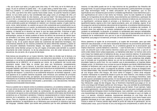 —No, es el perro que ladra y el gato quien dice miau. El niño llora, se le ha destruido su
juego. Si por el contrario el padre dice: —Sí, el gato ladra y mamá hace miau...—,el niño
esta muy contento. Le conté esta historia a Claude Lévi-Strauss ypoco tiempo después
con su niño, que tenía tres años cuando hacía estas cosas, ha querido hacerse el padre
liberal, no tuvo éxito pues su hijo consideraba ese juego como un privilegio de niño y el
padre le ha debido hablar de otra manera. ¿De qué se trata?. Del descubrimiento que él
hace el niño a cierta edad; el descubrimiento de la predicación. Se puede ligar a un sujeto
un predicado y lo esencial es que se puede ligar al mismo sujeto diversos predicados, el
mismo predicado puede ser empleado en relación con diversos sujetos: el gato duerme,
corre, come, ladra también; la cuestión es que el niño comprende que la predicación no es
más que la dependencia a un cuento, la predicación es desde ya una libertad individual el
niño la emplea exageradamente. El niño no conoce la libertad dada por la emperatriz rusa
catalina: la libertad es el derecho de hacer lo que las leyes permiten. Entonces el gato
ladra. Nos volveremos a encontrar con los mismos problemas en la afasia, y en la
antropología, porque en ciertos pueblos el hecho de atribuir las acciones de ciertos tipos
de animales a los otros, está considerado como un pecado, porque por ejemplo en los
Dayates, está castigado como el incesto. Es justamente de ahí que la libertad quiera
romper la ley. Si se quiere discutir sobre las cuestiones del desarrollo fonológico, nos
encontramos delante de los mismos problemas de estos diferentes estadios y podré en
una discusión detallada mostrarles etapas, las reglas universales, la posibilidad de
desarrollar cierta libertad porque no hay ahí reglas universales está también la cuestión
importante del orden temporal, no de las adquisiciones, sino del orden temporal de una
secuencia, de una serie, de un grupo de las leyes.
Esta lectura se encuentra en un nuevo dominio, hace falta no olvidar que la lectura y la
escritura son siempre una superestructura, una estructura secundaria, si no se habla es
patología, si no se lee es analfabetismo (si no se escribe también), después de lasúltimas
estadísticas de la UNESCO, en el sesenta por ciento, de la población del mundo este
fenómeno existe. Hace falta no olvidar que esos son fenómenos completamente
diferentes, es decir, que la lectura, la escritura reenvían desde ya a la base que es el
lenguaje hablado, pero esto no quiere decir que la escritura es simplemente un espejo del
lenguaje hablado. Hay nuevos problemas que aparecen y un de esos problemas es la
pregunta del espacio. La escritura no es solamente temporal, es también espacial, y eso
que aparece es la cuestión derecha izquierda, esto introduce una cantidad de principios
nuevos desde el punto de vista, por ejemplo, de la estructura de la escritura, lo que es más
interesante es el análisis de diferentes formas de dislexias y de agrafías que muestran los
mecanismos y las desviaciones individuales y personales y las desviaciones mentales,
esasdesviacionesestánrelaciónadas.
Para la cuestión de la relación entre el problema semántico y el problema sintáctico, cada
vez que vemos la oposición de estos fenómenos a riesgo de devenir demasiado rígidos; en
el dominio sintáctico se trata del orden de combinación, de agrupamientos, pero cada
combinación se opone a otra combinación posible y la relación entre estos dos fenómenos
sintácticos es un fenómeno semántico. Estamos necesariamente al mismo tiempo en el
dominio de lo semántico, de lo sintáctico y de lo gramatical. Es imposible separar estas
cosas. Para un lingüista en general no hay fenómeno en el lenguaje que no posea un
aspecto semántico, la significación es un fenómeno que concierne no importa a qué nivel
del lenguaje. Ustedes saben que existe ese problema que ha sido planteado de bella
manera, la más bella puede ser en la vieja doctrina de los gramáticos tan filósofos del
lenguaje hindú. Es que la lengua tiene muchas articulaciones y particularmente una según
esa vieja terminología hindú, la doble articulación de los elementos que no son
significativos sino necesarios para construir unidades significativas. Esos elementos que o
son significativos sin como lo han dicho los hindúes, como ha sido repetido en la edad
media, en la lingüística de los años treinta, esos elementos son distintivos y participan de
la significación, si no se respetan esos elementos se obtienen el efecto de una homonimia.
La significación comienza desde el principio y el fenómeno o el rasgo distintivo son
igualmente signos, signos a otro nivel, signos auxiliares, pero, sin embargo, signos. Si se
me pregunta cuál es el problema más actual de la lingüística, el problema interdisciplinario,
al revés de la psicología, el psicoanálisis, la etnología es el problema del contexto. El
contexto tiene dos aspectos; el contexto verbalizado que esta dado en el discurso, y el
contexto no verbalizado, la situación, el contexto no verbalizado pero siempre verbalizable.
Pienso que no es esta cuestión de verbalización, no digo que el psicoanálisis se reduce al
problema de la verbalización sino que es lo que el psicoanálisis tiene en común con la
lingüística, que juega un rol esencial, principal, en esos dos dominios.
Ahora pasemos al sujeto de la enunciación y al sujeto del enunciado; para que esta
distinción sea alcanzada, el niño tiene necesidad de elaborar los pronombres personales,
pero es un problema más complicado. Es un problema general de la enunciación que
implica citaciones, cuando hablamos o decimos: —Juan ha dicho eso- o -Como lo ha dicho
Juan, se presume que si bien citamos decimos cosas que no hemos visto, y que en un
cierto orden deben tener sufijos especiales. Le habíamos oído decir; no hemos visto como
Julio Cesar fue matado pero si hablamos de eso, es que nosotros citamos. Si analizamos
mejor nuestras enunciaciones nos damos cuenta que la cuestión de las citaciones juega
un rol primario, esencial. La oratio directa, la oratio oblicuae, son problemas más amplios
que lo indicado por la gramática clásica; es uno de los problemas que no esta hoy aún
elucidado hasta su punto final. Es una cuestión que el psicoanalista y el lingüista deben
trabajar juntos. Un fenómeno muy curioso es que en Bulgaria que tienen diferentesformas
verbales el fenómeno del cual se está seguro que se ha visto y los fenómenos que se
supone que se han oído decir. La pregunta se plantea, a saber, porque en Bulgaria esto
ha sido desarrollado. Hay razones históricas de este surgimiento; justamente la influencia
de una lengua sobre otra lengua, del turco sobre el búlgaro y sobre otras lenguas.
Cuestión interesante no solamente desde el punto de vista histórico, sino desde el punto
de vista estructural; cada cuento verbal, cada lengua no es una lengua monolítica, cada
cuento supone variedades de subcuentos. En los bilingües está la posibilidad de hablar en
dos lenguas diferentes, y no hay cortina de hierro entre las dos lenguas que se emplean,
hay interacción, juego de dos lenguas, hay un fenómeno importante que juega un rol, es
como una lengua del bilingüe cambia por otra lengua. Hay una cantidad de posibilidades:
es el problema de nuestra actitud hacia las lenguas que se hablan. Si por ejemplo, hablo
de nuestra generación, de los intelectuales rusos, debo decir que para nuestra generación
hemos podido ser bilingües o tener muchas lenguas, ruso y alemán, ruso e inglés, pero era
una imposibilidad del código del ruso emplear en el mismo mensaje el ruso y el inglés, el
ruso y el alemán, introducir palabras, expresiones alemánas en una frase rusa era
considerado como un fenómeno cómico, mientras que se podían incluir tanto frases como
palabras francesas en el ruso, saben por La guerra y la paz de Tolstoi, que era posible.
Choca a veces en Francia cuando digo desde el punto de vista de mi generación, de los
intelectuales rusos, que el francés no era una lengua sino simplemente un estilo del ruso
 