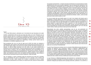 15 de Febrero de 1967
Me hace falta avanzar y demostrar por el movimiento de qué naturaleza es el saber
analítico, exactamente cómo se hace que pase este saber en lo real. Plantemos que se
produce siempre más en la medida de la pretensión creciente del Je a afinarse como
fondo et origo del Ser. Es lo que hemos propuesto pero esto no elucida, por supuesto,
nada de lo que acabo llamar el pasaje de ese saber a lo real. No hago aquí alusión a otra
cosa que la fórmula que he dado de la Verwerfung o rechazo, que es: todo lo que es
rechazado en lo simbólico reaparece en lo real .
Esta prevalencia del Je en la cima de algo que es difícil de tomar sin prestarse a
malentendidos, decir la época, decir asimismo como lo hemos dicho la era de la ciencia, es
abrir siempre algún sesgo a una nota que se podría prender del término spinsismo, por
ejemplo. La idea de fases humanas no es ahí cierta, lo que puede contentarnos y
prestarse a muchos malentendidos. Partimos solamente de esto que es verdadero, que el
discurso tiene su empiria y que creo haberles demostrado que el psicoanálisis no es
pensable más que poniendo en sus precedentes los discursos de la ciencia. Se trata de
saber donde se ubica en los efectos de este discurso: ¿adentro, afuera?. es allí, ustedes lo
saben, que tratamos de asirlo como una especie de franja temblorosa, algo análogo a
esas formas tan sensibles donde se revela el organismo. Hablo de franjas.
Hay, sin embargo, un paso a franquear antes de reconocer ahí el trazo de lo animado,
pues el pensamiento tal como lo entendemos no es lo animado, sino el efecto del
significante, es decir, último resorte de la huella; la estructura de eso la huella,
continuamos el pensamiento en la huella y en ninguna otra cosa, porque la huella siempre
ha causado al pensamiento. La relación de este procedimiento en el psicoanálisis se siente
rápidamente por poco que se pueda imaginarlo o que se tenga de eso experiencia. Que
Freud inventando el psicoanálisis sea la introducción de un método para detectar una
huella del pensamiento, donde el pensamiento mismo la encuentra para reconocerse de
otra manera que como la huella lo designa, he aquí lo que he promovido. He aquí eso
contra lo cual no prevalecerá ningún despliegue de freudismo como ideología, ideología
naturalista por ejemplo. Que ese punto de vista, que es un punto de vista de la historia de
la filosofía, se haga valer en estos tiempos, aquí para gentes que se autorizan de la
cualidad de psicoanalistas, he aquí que se manifiesta eso que va a dar más precisión a la
respuesta que necesita la pregunta que he planteado de entrada, a saber: ¿cómo se hace
para que el saber analítico pase a lo real?
La vía por donde esto que enseño pasa en lo real no es ninguna otra bizarra que la
Verwerfung, el rechazo efectivo que vemos producirse en cierto nivel de generación de la
posición del psicoanalista en tanto que no quiere saber nada de lo que es, sin embargo, su
sólo y único saber. Eso que está rechazado en lo simbólico debe ser focalizado en un
campo subjetivo en alguna parte para volver a aparecer a un nivel correlativo en lo real;
donde sin duda, que quiere decir lo que aquí palpan, es decir, ese punto que testimonia lo
que los periodistas han marcado bajo la etiqueta de estructuralismo y que no es más que
vuestro interés, interés que toman en esto que se dice interés real.
Naturalmente hay entre ustedes psicoanalistas, eso es ya, una generación de
psicoanalistas en quien se encarnará la justa posición del sujeto en tanto es necesaria
para el acto analítico. Cuando la madurez de esta generación haya llegado se medirá la
distancia recorrida al leer las cosas impensables, felizmente impresas para que ellas
testimonien para quien sabe leer los prejuicios de donde habrá hecho falta extraer el
trazado que necesita esta realización del análisis. Entre estos prejuicios y esas cosas
impensables estará también el estructuralismo, quiero decir, lo que se llama ahora bajo
ese título de cierto valor, cotizado en la bolsa de la cogitación. Si aquellos de ustedes que
han vivido lo que habrá carácterizado la mitad de este siglo, digamos su primera parte, las
pruebas que hemos atravesado de manifestaciones extrañas en la civilización, si aquellos
no hubieran estado dormidos en sus habitaciones por una filosofía que ha continuado
simplemente todo su ruido de matraca, yo tendría que disponer de menos tiempo para
tratar de señalar los rasgos necesarios que ustedes no saben aplaudir para la fase de este
siglo que va a continuar inmediatamente.
Cuando Freud introduce por primera vez en su Jenseits, Más allá del principio del placer, el
concepto de repetición como forzamiento, Zwang, su repetición, Wiederholung, esta
repetición es forzada, Wiederholungzwang, cuando lo introduce para dar su estado
definitivo al estatuto del sujeto del inconsciente se mide bien el alcance de esta intrusión
conceptual. Si se apela al Mas allá del principio del placer, es porque precisamente rompe
con eso que le daba el modelo de la función psíquica, a saber, esta homeostasis que hace
eco a aquella que necesita la sustancia del organismo que la redobla y la repite, que en el
sistema nervioso, aislado como tal, él define por la ley de la menor tensión.
Lo que introduce la Wiederholungszwang está netamente en contradicción con esa ley
primitiva que estaba enunciada en el principio del placer y es como tal que Freud nos la
presenta; enseguida que hayamos leído (supongo) este texto, podemos ir a su extremo, lo
 