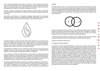 cual lo menos que podemos así articular es su función in initio, el globo por ese primer
corte, rico de una implicación que no salta enseguida a la vista por este corte deviene un
objeto a. Este objeto a queda, porque esta relación la tiene desde el origen para que esto
sea posible de ser explicado, una relación fundamental con el Otro.
En efecto, el sujeto no ha aparecido en absoluto todavía con sólo el corte, por donde este
globo que instaura el significante en lo real deja caer de entrada este objeto extraño, que
es el objeto _.
Hace falta y es suficiente, en la estructura indicada, darse cuenta del corte, para
percatarse también que tiene la propiedad redoblándose simplemente, de reencontrase.
Dicho de otra manera, que es la misma cosa hacer un sólo corte que hacer dos.
Se puede considerar la hiancia que hay entre las dos vueltas que no son más que una,
como el equivalente del primer corte. Pero si hago el tejido en el cual se trata de ejercer
este corte un doble corte, desprendo de eso, restituyo en eso, lo que ha sido percibido en
el primer corte, a saber: una superficie de la cual el derecho se continúa con el anverso.
Restituyo la no separación primitiva de la realidad y del deseo.
Cómodefiniremos realidad, lo que yo he llamado en todo momento lo listo para llevar del
fantasma, es decir, lo que hace su orden; veremos entonces que la realidad, toda la
realidad, no es otra cosa que montaje de lo simbólico y lo imaginario.
Que el deseo en el centro de este aparato, de este cuadro que nosotros llamamos
realidad, es también lo que cubre como yo lo he articulado, lo que importa distinguir de la
realidad humana y que es hablando propiamente lo real que no es más que entrepercibido,
entrepercibido como la máscara fácil que es aquella del fantasma, lo mismo que ha
aprehendido Spinoza, cuando ha dicho que el deseo es la esencia del hombre.
En verdad, esta palabra hombre es un término de transición imposible de conservar en un
sistema ateológico, lo que no es el caso de Spinoza, en esta fórmula spinoziana; tenemos
que sustituir simplemente esta fórmula, cuyo desconocimiento ha conducido al
psicoanálisis a las aberraciones más groseras a saber, que el deseo es la esencia de la
realidad.
Pero esta relación al Otro, sin la cual nada puede ser vislumbrado del juego real de esta
relación, es lo que yo he tratado de dibujar para ustedes, recurriendo al viejo soporte de
los círculos de Euler, relación fundamental, seguramente insuficiente como representación,
pero si la acompañamos de lo que ella soporta en lógica, puede servir para hacer resurgir
la relación del sujeto al a, se dibuja como un primer circulo que otro viene a recortar, el a
es su intersección;
Es por ahí qué siempre en esta relación de un vel originalmente estructurado, que es aquel
donde yo he tratado de articular para ustedes hace ya tres años la alienación, el sujeto no
sabría instituirse más que como una relación de falta al a que es del Otro, al querer
situarse en el Otro, al no haberlo, más que amputado de este objeto a.
La relación del sujeto al objeto a comporta lo que la imagen de Euler toma como sentido
cuando es llevada a nivel de simple representación de dos operaciones lógicas:
1) Reunión: ligazón del sujeto al Otro
2) Intersección: define al objeto a
El conjunto de estas operaciones lógicas son las que yo he puesto como originarias
diciendo que el a es el resultado efectuado de operaciones lógicas que deben ser dos.
¿Qué es decir esto?. Que es esencial en la representación de una falta en tanto que corta,
que se instituye la estructura fundamental del globo que nosotros hemos llamado de
entrada: la estofa del deseo. Aquí, en el plano de la relación imaginaria, se instaura una
relación exactamente invertida de aquella que liga el yo a la imagen del Otro. El yo es
doblemente ilusorio, ilusorio en que está asumido a los avatares de la imagen, es decir,
librado a la función del falso semblante. También en esto: que instaura un orden lógico,
pervertido, del cual veremos en la teoría psicoanalítica su fórmula, en tanto que ella
franquea imprudentemente esta frontera lógica que en un momento cualquiera, y que se
supone primordial de la estructura, esto que es rechazado puede llamarse no-Yo.
Precisamente eso que nosotros constatarnos del orden que implica sin que se lo sepa y en
todo caso, sin que se lo diga, la entrada en juego del lenguaje, no admite de ninguna
forma una tal complementariedad, lo que nos hará poner en el primer plano de nuestra
articulación, la discusión de la función de la negación.
 