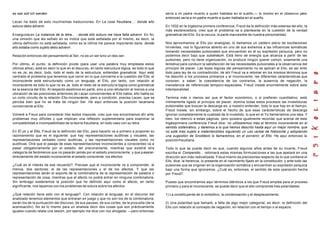 es war soll ich werden.
Lacan ha dado de esto muchísimas traducciones. En La cosa freudiana...: donde ello
estuvo debo advenir.
Enseguida en La instancia de la letra... : donde ello estuvo me hace falta advenir. En fin,
una omisión que les señalo en su índice que está señalada por el mismo, es decir, la
última definición no está señalada, como es la última me parece importante darla: donde
ello estaba como sujeto debo advenir.
Relación entonces del pensamiento al Ser, no es un ser sino un des-ser.
Por último, el punto, la definición pivote (para usar una palabra muy empleada estos
últimos años), está en decir lo que en el discurso, en tanto estructura lógica, es todo lo que
no es Je, es decir, todo, todo el resto de la estructura, entiendan gramatical. Aquí está
centrado el problema que tenemos que cernir en lo que concierne a la cuestión del Ello; el
inconsciente está estructurado como un lenguaje, el Ello, por tanto, con relación al
inconsciente es todo lo que no es Je, todo el resto de la estructura lógica como gramatical
es la esencia del Ello. Al respecto asistimos en parte, sino a una refutación al menos a una
ubicación de las posiciones anteriores de Lacan concernientes al Ello habla; ello habla es
un corto circuito de la relación Ello-inconsciente, pero a condición, precisa Lacan, que se
perciba bien que no se trata de ningún Ser. He aquí entonces la posición lacaniana
concerniente al Ello.
Volveré a Freud para considerar tres textos mayores, creo que nos encontramos ahí ante
problemas muy difíciles y que implican una reflexión suplementaria para examinar la
compatibilidad e incompatibilidad de la teoría freudiana, en todo caso con su letra.
En El yo y el Ello, Freud da la definición del Ello, para hacerlo va a primero a proponer su
razonamiento que es el siguiente: que hay representaciones auditivas y visuales, las
representaciones verbales como auditivas, y las representaciones visuales como no
auditivas. Dirá que el pasaje de esas representaciones inconscientes a conscientes va a
pasar obligatoriamente por el estadio del preconsciente, mientras que existirá otra
categoría de fenómenos que no pasarán jamás por el estado preconsciente, y que pasaran
directamente del estado inconsciente al estado consciente, los afectos.
¿Cuál es el interés de ese recuerdo?. Precisar que el inconsciente va a comprender, al
menos, dos sectores: el de las representaciones y el de los afectos. Y que las
representaciones serán el soporte de la combinatoria de la representación de palabra o
representación de cosa, mientras que el afecto no podrá entrar en ninguna combinatoria.
Sin embrago sostenemos la posición que he definido aquí como el afecto, en tanto
significante, nos tapamos con los problemas de sutura sobre los afectos.
¿Qué relación tiene esto con el lenguaje?. Con relación al lenguaje, en el discurso del
analizado tenemos elementos que entraran en juego y que no son los de la combinatoria,
serán los de la puntuación del discurso, de sus pausas, de sus cortes, de la prosodia (de la
acentuación). No es lo mismo para un analista decir dos cosas que son prácticamente
iguales cuando relata una sesión, por ejemplo me dice con voz ahogada: —pero entonces
sería a mi padre muerto a quien hablaba en el sueño,— lo mismo en el obsesivo pero
entonces sería a mi padre muerto a quien hablaba en el sueño.
En 1932 en la trigésima primera conferencia, Freud da la definición más extensa del ello, la
más esclarecedora, creo que el problema va a plantearse en la cuestión de la verdad
gramatical del Ello. Es la oscura, la parte inaccesible de nuestra personalidad.
Nos aproximamos al Ello por analogías, lo llamamos un caldero pleno de excitaciones
hirvientes, nos lo figuramos abierto en uno de sus extremos a las influencias somáticas
tomando necesidades pulsionales que encuentran en él su expresión psíquica, pero no
podemos decir bajo que substratum. Está lleno de energía que alcanza a partir de las
pulsiones, pero no tiene organización, no produce ningún querer común, solamente una
tentativa para conducir la satisfacción de las necesidades pulsionales a la observancia del
principio de placer. Las leyes lógicas del pensamiento no se aplican al Ello, es así ente
todo para ley de no contradicción, de ahí Freud va a retomar en los mismos términos que
ha descrito a los procesos primarios y al inconsciente, las diferentes carácterísticas que
conocen, a saber, la coexistencia de los contrarios, la ausencia de negación, la
inexistencia de referencias temporo-espaciales. Freud insiste enormemente sobre esta
intemporalidad.
Termina más o menos así que el factor económico, o si prefieren cuantitativo, está
íntimamente ligado al principio de placer, domina todas estos procesos las investiduras
pulsionales que buscan la descarga es, a nuestro entender, todo lo que hay en el tiempo.
Freud insiste, sin embargo, sobre el hecho de que esas carácterísticas de descarga
ignoran completamente la cualidad de lo investido, lo que en el Yo llamaríamos una idea. Y
bien, los reenvío a estas páginas, pero quisiera igualmente recordar que acerca de esta
trigésiprimera conferencia Freud dice: no utilizaremos más el término inconsciente en el
sentido sistemático, y daremos a lo que hemos descrito hasta aquí un mejor nombre, que
no esté más sujeto a malentendidos siguiendo un uso verbal de Nietzsche y adoptando
una sugestión de Groddeck lo llamaremos, en el porvenir, el Ello. He aquí entonces la
posiciónfreudiana.
Todo lo que se puede decir es que, cuando algunos años antes de su muerte, Freud
escriba el Compendio... retomará estas mismas formulaciones a las que apelaré en una
dirección aún más radicalizada. Freud mismo da precisiones respecto de lo que contiene el
Ello, dice: la herencia, lo presente en el nacimiento fijado en la constitución, y ante todo las
pulsiones que se originan en la organización somática y encuentran su expresión psíquica
bajo una forma que ignoramos. ¿Cuál es, entonces, el sentido de esta operación hecha
por Freud?.
Puesto que encontramos aquí términos idénticos a los que Freud emplea para el proceso
primario y para el inconsciente, se puede decir que el ello comprende tres polaridades:
1) La constituyente de lo simbólico, la condensación y el desplazamiento.
2) Una polaridad que llamaré, a falta de algo mejor categorial, es decir, la definición del
Ello con relación al concepto de negación, en relación con el tiempo o al espacio.
 