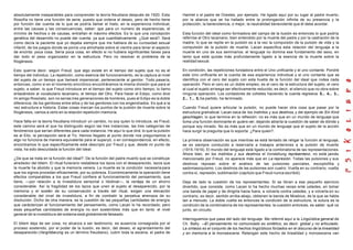 absolutamente inseparables para comprender la teoría freudiana después de 1920. Esta
filosofía no tiene una función de serie, puesto que ordena el deseo, pero de hecho tiene
por función dar cuenta de lo que se podría llamar el hiato, en la experiencia individual,
entre las causas y las consecuencias, saber: que para un numero de experiencias, el
mínimo de hechos o de causas, entrañan el máximo efectos. Es lo que una concepción
genética del desarrollo no puede dar cuenta, ya que cuantitativamente. ¿Qué será?. Será
como decía la paciente que yo dejaba siempre que me hablara de su curiosidad sexual
infantil, de los juegos donde se ponía una almohada sobre el vientre para tener el aspecto
de encinta: poca cosa. Sería poca cosa, en efecto si no hubiera significantes llaves para
dar todo el peso organizador en la estructura. Pero no resolver el problema de la
filogénesis.
Esto querría decir, según Freud, que algo existe en el tiempo del sujeto que no es el
tiempo del individuo. La repetición, como esencia del funcionamiento, es la captura al nivel
del sujeto de un tiempo que llamaré impersonal, perteneciente al genitor. Todo pasaría,
entonces, como si en el momento sincrónico encontráramos la misma división que para el
sujeto, a saber, lo que Freud introduce en el tiempo del sujeto como otro tiempo; lo llamo
enlazándolo al vocabulario lacaniano, el tiempo del Otro. Para hacer el Edipo, como dice
mi amigo Rosolato, son no serias tres generaciones de hombres, pues el Edipo es la doble
diferencia: de los genitores entre ellos y de los genitores con los engendrados. Es qué a la
vez estructura e historia. Estas cosas marcan los puntos de la pulsión de muerte sobre la
filogénesis, vamos a verlo en la relación repetición-memoria.
Hace falta en la teoría freudiana introducir un cambio, no soy quien lo introduce, es Freud,
este camino será el que ha distinguido según las tres instancias, las tres categorías de
fenómenos que serían diferentes para cada instancia. He aquí lo que dirá: lo que la pulsión
es al Ello, la percepción será al Yo. Hemos llegado al punto donde nos preguntamos si
algo no funciona de manera equivalente para el superyó, o en correspondencia; en efecto,
encontramos lo que específicamente está descripto por Freud y que, desde mi punto de
vista, ha sido descuidada la función del Ideal.
¿De que se trata en la función del ideal?. De la función del padre muerto que se constituye
alrededor del tótem. El ritual funerario restablece los lazos con el desaparecido, lazos que
la muerte ha abolido y que la memoria venera. La muerte es la condición necesaria para
que los signos procedan eficazmente, por su pobreza. Económicamente la operación tiene
efectos comparables a los que Freud confiere al funcionamiento del pensamiento, que
tiene, —por relación a la investidura sensorial o libidinal—, la ventaja de un ahorro
considerable. Así la fragilidad de los lazos que unen al sujeto al desaparecido, por la
memoria y el sostén de su conservación a través del ritual, exigen una elevación
considerable del nivel de investidura, a fin de combatir la perpetua amenaza de su
disolución. Dicho de otra manera, es la cuestión de las pequeñas cantidades de energía
que carácterizan el funcionamiento del pensamiento, como Lacan lo ha recordado; pero
esas pequeñas cantidades de energía no son sostenibles más que en tanto el nivel
general de la investidura del sistema está globalmente falseado.
El tótem deja de ser cosa, no alcanza a ser testimonio, es ausencia consagrada por el
proceso sostenido, por el poder de la ilusión, es decir, del deseo, el agrandamiento del
desaparecido (Vergröberung es un término freudiano), cubrir toda la escena, el padre de
Hamlet o el padre de Orestes, por ejemplo. He ligado aquí por su lugar al padre muerto,
por la alianza que se ha hallado entre la prolongación infinita de su presencia y la
protección, la benevolencia, o mejor, la neutralidad benevolente que él debe acordar.
Esta función del ideal como formadora del campo de la ilusión es entonces lo que podría
referirse al Otro lacaniano, bien entendido por la muerte del padre y por la castración de la
madre; lo que se repite en la pulsión es a la vez la compulsión de la pulsión de vida y la
compulsión de la pulsión de muerte. Lacan especifica esta relación del lenguaje a la
muerte en uno de sus seminarios: el lenguaje no domina ese fundamento del sexo, en
tanto que está quizás más profundamente ligado a la esencia de la muerte sobre la
realidad sexual.
En condición, las repeticiones fundadora entre el Uno unificante y el uno contante. Pondré
este Uno unificante en la cuenta de esa experiencia individual y el uno contante que se
identifica con el cero del sujeto con esta huella de la función del ideal que rodea cada
operación. Pero el cero es un doble empleo; es el cero de la estructura del sujeto, el cero
al cual el sujeto arriesga ser efectivamente reducido, es decir, el silencio que no obra sobre
ninguna operación. Los contadores de cohetes haciendo la cuenta regresiva 5... 4... 3...
2... 1... 0, ha partido, ha terminado.
Cuando Freud quiere articular la pulsión, no puede hacer otra cosa que pasar por la
estructura gramatical. Lacan saca de los instintos y sus destinos, y del ejemplo de Ein Kind
geschlagen, lo que termina en la reflexión: no es más que en un mundo de lenguaje que
toma una función dominante el quiero ver, dejando abierta la cuestión de saber de dónde y
porque soy mirado. No es más que en un mundo de lenguaje que el sujeto de la acción
hace surgir la pregunta que lo soporta: ¿Para quien?.
La primera observación es que mientras se está tentado de religar la función al lenguaje,
se es siempre conducido a reservarla a trabajos anteriores a la pulsión de muerte
(1915-1919). El mundo del lenguaje está ligado a la combinatoria de las representaciones.
Ahora bien, en los instintos y sus destinos el Vorstellung repräsentanz, no está jamás
mencionado por Freud, no aparece más que en La represión. Todas las pulsiones y sus
destinos reposan sobre el análisis de las pulsiones parciales, escoptofilia y
sadomasoquismo. Los destinos de las pulsiones son cuatro: Vuelta en su contrario, vuelta
contra sí, represión, sublimación (capítulo que Freud nunca escribió).
Deja de lado la cuestión de los representantes. Si se libran a ese pequeño ejercicio
divertido, que consiste, como Lacan lo ha hecho muchas veces ente ustedes, en tomar
una banda de papel y de dirigirla hacia fuera, a volverla contra ustedes, y a volverla en su
contrario, es decir, sentido arriba-abajo, obtienen la banda de Moebius, de la que se habla
tan a menudo. La doble vuelta es entonces la condición de la estructura, la sutura es la
condición de la combinatoria de los representantes; la cuestión entonces, es saber: qué va
junto, en circuito.
Interroguemos que pasa del lado del lenguaje. Me referiré aquí a la Lingüística general de
Ch. Bally: —El pensamiento no comunicado es sintético, es decir, global y no articulado.
La síntesis es el conjunto de los hechos lingüísticos forzados en el discurso de la linealidad
y en memoria a la monoescena. Retengan este hecho de linealidad y monoescena van
 