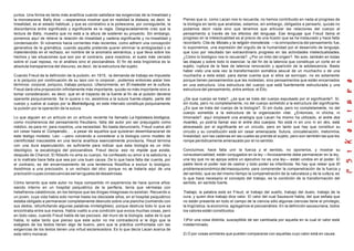 juntos. Una forma es tanto más analítica cuando satisface las exigencias de la linealidad y
la monoescena. Bally dice: —esperamos mostrar que en realidad la distaxia, es decir, la
linealidad, es el estado habitual, y que es correlativo a la poliescena, por consiguiente, la
discordancia entre significado y significante es la regla. Desgraciadamente creo que la
lectura de Bally, muestra que no está a la altura de sostener su proyecto. Sin embargo,
ponemos aquí de relieve la relación de linealidad y cadena significante y no-linealidad y
condensación. Si volvemos hacia corrientes más recientes, como adherir una concepción
generativa de la gramática, cuando aquella pretende querer eliminar la ambigüedad o el
malentendido en el rechazo, en nombre de la anomalía semántica, y que lleva sobre los
hechos y las situaciones que son por el contrario, para nosotros, el suelo más cerrado
sobre el cual reposa, no el análisis sino el psicoanálisis. El fin de esta lingüística es la
absoluta transparencia del discurso, es decir, de la estructura del sujeto.
Cuando Freud da la definición de la pulsión, en 1915, -la demanda de trabajo es impuesta
a lo psíquico por continuación de su lazo con lo corporal-, podemos entonces aislar tres
términos: corporal, psíquico, trabajo psíquico. Ulteriormente, en El malestar en la cultura,
Freud dará otra proposición infinitamente más importante, quizás no más importante sino a
tomar consideración, es decir, que en el trayecto de la fuente al fin de al pulsión deviene
operante psíquicamente. Se lo quiera o no, asistimos a la sutura fuente-objeto, parte del
cuerpo y vuelve al cuerpo por la Bedriedigung, en este intervalo constituye psíquicamente
la pulsión por la operación de la sutura.
Lo que alguien en un artículo en un artículo reciente ha llamado La hipóstasis biológica,
como incoherencia del pensamiento freudiano, falta del autor por ser prejuzgado como
médico, es para mí, para nosotros, una necesidad. No basta denunciarlo, Freud vuelve ahí
sin cesar hasta el Compendio... , a pesar de aquellos que quisieran desembarazarse de
este testigo molesto. Leo: —pero volviendo a considerar a la biología como modelo de
cientificidad inaccesible en una teoría analítica esencialmente provisoria, Freud termina
con una dura especulación, es suficiente para indicar que esta biología es un mito
ideológico, la escatología del psicoanálisis. Freud decía: eso no impide que exista,
después de Charcot. El filósofo no ama su cuerpo, ha confesado su amor a la sabiduría, y
si lo maltrata hace falta que sea por una buen causa. De lo que hace falta dar cuenta, por
el contrario, es del encarnizamiento de una tendencia filosófica a excluir lo biológico.
Asistimos a una preclusión, a un rechazo del otro; porque no se trataría aquí de una
preclusión cuyas consecuencias serían iguales de desastrosas.
Cómo lamento que este autor no haya compartido mi experiencia de hace quince años:
siendo interno en un hospital psiquiátrico de la periferia, tenía que vérmelas con
hebefrenos-catatónicos, en los tiempos que las drogas milagrosas no existían. Recuerdo a
un joven, cuya vida había sido normal hasta los diecisiete años, en el hospital psiquiátrico
estaba obligado a permanecer completamente desnudo sobre una plancha (comiendo con
sus dedos, refunfuñando algunas palabras ininteligibles), porque destruía todo lo que se
encontraba entre sus manos. Había vuelto a una condición que evoca muchas cosas, pero
en todo caso, cuando Freud habla de las psicosis, del muro de la biología, sabe de lo que
habla, lo sabe tanto que pienso que este autor no me contradecirá si le digo que la
exégesis de los textos tienen algo de bueno, pero que la práctica confrontada con las
exigencias de los textos tienen una virtud esclarecedora. Es lo que decía Lacan acerca de
este retiro monacal.
Pienso que si, como Lacan nos lo recuerda, no hemos contribuido en nada al progreso de
la biología en tanto que analistas, estamos, sin embargo, obligados a pensarlo, quizás no
podamos decir nada sino que tenemos que articular las relaciones del cuerpo al
pensamiento a través de los efectos del lenguaje. Ese lenguaje que Freud llama el
progreso en la intelectualidad es al precio de una ilusión que se ha instaurado y hace falta
recordarlo. Cita de Moisés y la religión monoteísta: —la omnipotencia del pensamiento fue,
lo suponemos, una expresión del orgullo de la humanidad por el desarrollo de lenguaje,
que tuvo por resultado tan extraordinario progreso en las actividades intelectualidades.
¿Cómo lo biológico nos lo recuerda?. ¿Por un mito del origen?. No solo, también en todas
las etapas y sobre todo lo esencial, la del fin de la latencia que constituye un corte en el
sujeto, ruptura de la fase de latencia renovación y aparición de la adolescencia. Basta
haber visto una sola vez la transformación somática sexual de un muchacho o de una
muchacha a esta edad, para darse cuenta que si ellos se sonrojan, no es solamente
porque tienen pensamientos que les molestan, sino pensamientos que están encarnados
en una estructura. Una estructura del cuerpo que está fuertemente estructurada y una
estructura del pensamiento, entre ambos: el Ello.
¿De que cuerpo se trata?, ¿es que se trata del cuerpo expulsado por el significante?. Sí,
sin duda, pero no completamente, no del cuerpo sometido a la estructura del significante.
¿Es que se trata del cuerpo de la biología?. Si sin duda, pero no completamente, no del
cuerpo sometido a la estructura de la organización vital. ¿Entonces, ni chicha, ni
limonada?. aquí emplearé una analogía que Lacan ha mismo ha utilizado, el entre dos
muertes, yo podría llamar eso el entre dos cuerpos. No está ni en uno ni en otro, está
atravesado por el significante en un circuito, pero en tanto que hay que constituir su
circuito y su constitución está sin cesar amenazada. Sutura, concatenación, metonimia,
linealidad, son las cadenas en las cuales se prende el sujeto, pero son también las que les
rompe periódicamente amenazado por el no sentido.
Concluimos; hace falta unir la fuerza y el sentido, no oponerlos, y mostrar su
consustancialidad; están conjugados en la ley —forzosamente debe permanecer en la ley,
una ley que no se apoya sobre un ejecutivo no es una ley— están unidos en el poder. El
padre tiene el poder real de castrar y todo poder es infanticida. No hay que releer que El
problema económico del masoquismo, para comprender la compenetración de la fuerza y
del sentido, que es del mismo tiempo la compenetración de la naturaleza y de la cultura; es
lo que hace necesario el concepto del trabajo, es la condición de la transformación del
sentido, en sentido fuerte.
Trabajo, la palabra está en Freud, el trabajo del sueño, trabajo del duelo, trabajo de la
cura, y quien dice trabajo dice valor. El valor del cual Saussure habla, del que señala que
no están presente en todo el campo de la ciencia sólo algunas ciencias tiene el privilegio,
la lingüística, la economía, agregamos el psicoanálisis. En la definición saussuriana, todos
los valores están constituidos.
1)Por una cosa distinta, susceptible de ser cambiada por aquella en la cual el valor está
indeterminado.
2) O por cosas similares que pueden compararse con aquellas cuyo valor está en causa.
 