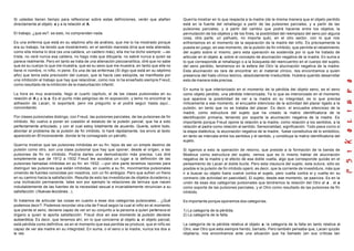 Si ustedes tienen tiempo para reflexionar sobre estas definiciones, verán que atañen
directamente al objeto a y a la relación al A.
El trabajo, ¿que es?. es esto, no comprenden nada.
Es una enferma que está en su séptimo año de análisis, que me lo ha mostrado porque
era su trabajo, ha tenido que mostrármelo; en el sentido marxista diría que esta alienada,
como ella misma lo dice (es una caldera, un caldero más), ella me ha dicho siempre: —es
triste, no veré nunca esa caldera, no hago más que dibujarla, no sabré nunca a quien se
parece realmente. Pero en tanto se trata de una alienación psicoanalítica, diré que no sabe
que es su cuerpo lo que me muestra, que es su sexo que me muestra, en tanto que ella no
tiene ni nombre, ni niño, ni pene. Es una de las enfermas (Si digo que está en su séptimo
año) que tenía esta preclusión del cuerpo, que la hacía casi estúpida, se manifiesta por
una inhibición al trabajo que hay que relaciónar, como nos lo ha enseñado siempre Freud,
como resultado de la inhibición de la masturbación infantil.
La hora es muy avanzada, llego al cuarto capítulo, el de las clases pulsionales en su
relación al A y a la a. Es el punto más peligroso de mi exposición, y temo no encontrar la
adhesión de Lacan, lo soportaré, pero me pregunto si el podrá seguir hasta aquí...
concordando.
Por clases pulsionales distingo, con Freud, las pulsiones parciales, de las pulsiones de fin
inhibido. No vuelvo a poner en cuestión el estatuto de la pulsión parcial, que ha a sido
perfectamente articulado, y con el cual estoy totalmente de acuerdo. Quería, sobre todo,
abordar el problema de la pulsión de fin inhibido, lo haré rápidamente, los envío al texto
aparecido en El inconsciente, donde le he consagrado un párrafo.
Querría mostrar que las pulsiones inhibidas en su fin, lejos de ser un simple destino de
pulsión como otro, son una clase pulsional que hay que oponer, desde el origen, a las
pulsiones de fin no inhibido. Podría darles una demostración más precisa. Les diré
simplemente que de 1912 a 1932 Freud les acodaba un lugar a la definición de las
pulsiones llamadas inhibidas en su fin: en 1932: —por otra parte tenemos razones para
distinguir las pulsiones que están inhibidas, en cuanto a su fin, movimientos pulsionales
viniendo de fuentes conocidas por nosotros, con un fin ambigüo. Pero que sufren un freno
en su camino hacia la satisfacción. Resulta de esto las investiduras de objetos duraderos y
una inclinación permanente, tales son por ejemplo la relaciones de ternura que nacen
indudablemente de las fuentes de la necesidad sexual e invariablemente renuncian a su
satisfacción. (Nuevas lecciónes...).
Si tratamos de articular las cosas en cuanto a esas dos categorías pulsionales... ¿Qué
podemos decir?. Podemos recordar otra cita de Freud según la cual el niño en el momento
que pierde el seno, deviene capaz de ver en su conjunto a la persona a quien pertenece el
órgano a quien le aporta satisfacción. Freud dice en ese momento la pulsión deviene
autoerótica. Es decir, que tenemos ahí, en lo que concierne al objeto a, el objeto parcial,
está pérdida como definitiva; es en el momento que esa perdida se produce, que el niño es
capaz de ver ala madre en su integridad. En suma, o el seno o la madre, nunca los dos a
la vez.
Querría mostrar en lo que respecta a la madre (de la misma manera que el objeto perdido
está en la fuente del rehallazgo a partir de las pulsiones parciales, y a partir de las
pulsiones parciales, y a partir del cambio que podrá hacerse entre los objetos, la
permutación de los objetos y de los fines, la posibilidad del reemplazo del seno por alguna
cosa, otra parte, un pañuelo, no importa qué), en el otro sector, con lo que nos
enfrentamos en el momento de la separación de la madre del niño. Es precisamente la
puesta en juego, en ese momento, de la pulsión de fin inhibido, que permite el rebatimiento
del sujeto sobre sí mismo; pero esta operación es sostenida por lo que he tratado de
articular en el objeto a, sobre el concepto de alucinación negativa de la madre. En suma a
lo que corresponde al rehallazgo o a la búsqueda del reencuentro en el cuerpo del sujeto,
del seno perdido, tendremos en la esfera del Otro la alucinación negativa de la madre.
Esta alucinación es rara de encontrar en el material clínico, nos encontramos a quien
presencia del hiato clínico teórico, absolutamente irreductible. Hubiera querido desarrollar
esto de manera más precisa.
En suma lo que interiorizado en el momento de la pérdida del objeto seno, es el seno
como objeto perdido, una pérdida interiorizada. Ya lo que es interiorizado en el momento
que aparece la posibilidad de ver a la madre en su integridad, es lo que precisa
míticamente a ese momento, el encuadre silencioso de la actividad del placer ligado a la
pulsión, en tanto que no se trataba del placer. Es decir, el encuadre silencioso de la
madre, como estructura del sujeto que ha creado la matriz identificatoria de la
identificación primaria, teniendo por soporte la alucinación negativa de la madre. Es
importante porque Freud opone la relación a la madre, como relación a los sentidos, a la
relación al padre como relación al sentido. Sensorialidad, significación. Todo pasa como si
la etapa dialéctica, la alucinación negativa de la madre, fuese constitutiva de lo simbólico,
en tanto se intercala entre los sentidos y el sentido, y constituye la matriz identificatoria del
sujeto.
Si ligamos a esto la operación de retorno, que preside a la formación de la banda de
Moebius como estructura del sujeto, vemos que es lo mismo hablar de alucinación
negativa de la madre y el efecto de esa doble vuelta, algo que corresponde quizás en el
pensamiento de Lacan al doble bucle. Pero esta clausura del sujeto, esta sutura, sólo es
posible si la pulsión de fin inhibido operó, es decir, que la corriente de investidura, más que
ir a buscar su objeto fuera vuelve contra el sujeto, pero vuelta contra sí y vuelta en su
contrario (de actividad en pasividad). El sujeto, desde ese momento, se pasiviza. Es en la
unión de esas dos categorías pulsionales que tendremos la relación del Otro al a , el a
como soporte de las pulsiones parciales, y el Otro como resultado de las pulsiones de fin
inhibido.
Es importante porque oponemos dos categorías.
1) La categoría de la pérdida.
2) La categoría de la falta.
La categoría de la pérdida relativa al objeto a, la categoría de la falta en tanto relativa al
Otro, ese Otro que esta siempre herido, barrado. Pero también pensaba que, Lacan quizás
objetaría, nos encontramos ante una situación que ha llamado (en sus críticas tan
 