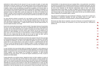 partenaire en esta prueba del acto sexual en la que es puesto el sujeto; la mujer para
representar mi discurso, tomará un valor de objeto de goce, pero al mismo tiempo miren lo
que pasa: no se trata más de él goza, sino de: él goza de. El goce ha pasado de subjetivo
a objetivo, hasta el punto de deslizarse al sentido de la posesión en la función típica, al
como tenemos que considerarla deductible de la incidencia del complejo de castración, ya
los he llevado a ese punto la última vez, está constituido por este milagro que hace del
partenaire sexual un objeto fálico, punto que pongo aquí de relieve en el sentido de el
hombre o la mujer. Esa es la operación más escandalosa, ya que es articulable tanto más
en otro sentido, salvo que la mujer no tiene que hacer el sacrificio ya que está a su cuenta
de entrada.
En otros términos subrayo la posición de lo que llamaré la ficción macho, que podría
expresarse así. Uno es lo que tiene. No hay nada más contento que un tipo que no ha
visto más allá de la punta de su nariz y que les expresa la fórmula: tener o no tener. Uno
es lo que no tiene, ustedes saben... y luego se tiene lo que es, las dos cosas se tienen, lo
que es el objeto de deseo, es la mujer.
Esta ficción simple está seriamente en vista de revisión, hace algún tiempo se ha percibido
que era un poco más complicado. Pero aún en La dirección de la cura y los principios de
su poder, creí que debía rearticularlo con cuidado. No parece que se haya visto aún lo que
comporta eso que opondré a la ficción macho, para retomar una de mis palabras de la
última vez, el valor hommelle. Uno no es lo que tiene, no es la misma frase. Uno es quien
tiene, pero uno no es lo que tiene, en otros términos, en tanto el hombre tiene el órgano
fálico no lo es, implica que del otro lado uno es, lo que no tiene, es decir, que es
precisamente en tanto no tiene falo que la mujer puede tener ese valor.
Tales puntos son necesarios de articular al comienzo de cualquier inducción de lo que diga
el inconsciente sobre el sexo, porque lo hemos aprendido a leer en su discurso. Pero hablo
de complejo de castración, con todo lo que conlleva de litigioso Ya que lo menos que se
puede decir es que puede llevara a error sobre la persona, y específicamente del lado
macho en lo que nos describe tan bien El Génesis, a saber, la mujer concebida de lo que
el cuerpo del hombre ha sido privado; en ese capítulo se menciona una costilla, es por
pudor.
Lo que conviene ver es que donde hablo de complejo de castración, como original en la
función económica del goce, los psicoanalistas se hacen gárgaras con el término de libido
objetal, lo importante es ver que si hay algo que merece ese nombre, es el saldo de esta
función negativa, que está fundada en el complejo de castración. El valor de goce
prohibido en ese punto preciso, en el punto del órgano constituido por el falo, el que es
saldado como libido objetal.
Puede parecerles una sutileza porque, después de todo me dirán ustedes en cuanto al
narcisismo, que si hay libido que se lleve sobre el cuerpo propio y aunque precisen las
cosas, es de una parte de esa libido que se trata. No hay nada de eso, precisamente para
decir que una cosa es extraída de la otra haría falta suponer que está pura y simplemente
separada por la vía de lo que se llama un corte, pero no solamente por un corte, por algo
que juega inmediatamente la función de un borde. Es precisamente lo que es discutible, no
solamente lo que es discutible sino de lo que ahora en más es terminante: que no hay
homomorfismo, no hay estructura tal que el pedazo fálico, si se puede decir, sea asible a
la manera de una parte de la investidura narcisista que no constituye este borde, que hace
falta que mantengamos entre lo que permite al narcisismo construir esta falsa asimilación
de uno al otro, presente en las doctrinas tradicionales sobre el amor. Las teorías
tradicionales sobre el amor dejan, en efecto, al objeto en los límites del narcisismo, pero la
relación de la que se trata, la economía del goce, es distinta de la libido objetal, en tanto
que introduce algo que nos deja desear la nota exacta del acto que se pretende sexual y
natural, hablando con propiedad, tajado y distinto.
Aquí gira el punto alrededor del cual es esencial no flaquear, ya que cómo lo verán en la
continuación, y solamente alrededor de esto que pueden tomar su lugar, justa y
esencialmente lo que pasa en el campo analítico, la relación analista-analizado.
Me excuso por dejar esto en suspenso, la ley de mi discurso no me permite tajarlo en el
punto de caída que siempre me convendría; la hora nos interrumpe hoy, continuaré la
próxima vez.
 
