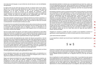 de la estructura del lenguaje y lo que se llama las vías del discurso o aún los desfiladeros
del significante.
En alguna parte de ese grafo esta escrita la letra A, a la derecha sobre la línea inferior.
Esta A, en un sentido que puede identificarse al lugar del Otro, es el lugar donde se
produce todo lo que puede enunciarse, es decir, lo que constituye el tesoro del
significante. No se limita en principio a las palabras del dicciónario, cuando
correlativamente a la construcción de ese grafo he comenzado a hablar de la palabra de
ingenio, tomando las cosas por ese sesgo que era indispensable para evitar toda
confusión, el trazo non sensical, no-sentido que hay en la palabra de ingenio.
Para hacer entender la dimensión que se trataba de deslindar les mostré el parentesco, al
menos al nivel de la recepción timpánica, que tiene con lo que fue, para nosotros, en un
tiempo de prueba, el mensaje personal, es decir: todo enunciado en tanto que se recorta
no sensicalmente. He hecho alusión la última vez a esto.
El conjunto de los enunciados forma también parte de este universo de discurso que está
situado en A. La cuestión de estructura que se plantea, que da su sentido a esto, es: que
el inconsciente está estructurado como un lenguaje, lo que es un pleonasmo en mi
enunciación, puesto que identifico estructura a este lenguaje común en la estructura que
voy a hacer funcionar ante ustedes.
Que es en este universo de discurso, que implica el juego el significante en tanto define
esas dos dimensiones, la metáfora por lo cual la cadena puede siempre insertarse en otra
cadena por vía de una operación de sustitución. Que por esencia ella significa que este
deslizamiento tiende a que ningún significante tienda a ninguna significación.
Así mismo recordar esta dependencia del universo de discurso que permite un mar de
variaciones de lo que constituye las significaciónes, este orden esencialmente movedizo y
transitorio donde nada, como lo he dicho en su tiempo, no se asegura más que de lo que
llamé bajo una forma metafórica los puntos de almohadillado. Es eso hoy, el universo de
discurso, que se trata de interrogar a partir de este axioma del cual se intenta saber lo que
en su interior puede especificar, axioma que he adelantado la última vez: ¿el significante
que hemos definido hasta aquí como representando un sujeto para otro significante, qué
representa frente a él mismo, en su repetición de unidad significante?.
Esto está definido por el axioma: que ningún significante, aún siendo reducido a su forma
minimal,quellamamos la letra, podría significarse a sí mismo.
El uso matemático tiende a esto: que cuando tenemos alguna parte, y no solamente en un
ejercicio de álgebra, planteada una letra A, la retomamos enseguida como si fuera, la
segunda vez quede ella nos servimos, siempre la misma.
Sepan que ninguna enunciación de un uso cualquiera de la letra próxima a nosotros, por
ejemplo el uso de una cadena de Markov, necesitará de todo enseñante la etapa
propedéutica de hacer sentir que tiene de impasse, de arbitrario, de absolutamente
injustificable en este empleo de A totalmente aparente para representar la primera A como
si fuera siempre la misma. Es una dificultad que está en el principio del uso matemático, de
esta pretendida identidad no tenemos aquí que expresamente que hacer hoy, puesto que
no es de matemáticas que se trata. Quiero recordarles que el fundamento (el significante
no está fundado para significarse), está admitido por que los que no pueden hacer un uso
contradictorio de este principio, al menos en apariencia; sería fácil ver porqué intermedio
esto es posible. Pero no quiero extraviarme.
Mi propósito es abordar cual es la consecuencia de este universo de discurso, del principio
que el significante no podría significarse a sí mismo, que especifica este axioma en este
universo de discurso, que está constituido por todo lo que puede decirse. ¿Cuál es la
suerte de especificación que este axioma determina?, ¿forma parte del universo del
discurso?. Si no forma parte, es seguramente para nosotros un problema. Lo que
especifica el enunciado axiomático, que el significante no sabría significarse, tendría por
consecuencia especificar algo que como tal no estaría en el universo de discurso, mientras
que acabamos de admitir en su seno [de decir] que engloba todo lo que pueda decirse.
Nos encontramos con algo deducido que significa esto: lo que así no puede formar parte
del universo de discurso, no podría decirse de alguna manera puesto que hablamos de
esto en lo que los guío, no es evidente para decirle que es lo inefable. Temática de la cual
se sabe que por pura coherencia, si estar por ello con la escuela de Wittgenstein es inútil
hablar antes de arribar a una fórmula de la que ven no les ahorro el relieve ni el impasse
que constituyen, puesto que nos va a hacer falta volver allí; hago esto para facilitar el
acceso, para que me sigan.
Tengamos en principio el cuidado de poner a prueba lo que especifica el axioma: el
significante no podría significarse a sí mismo, formando parte del universo de discurso.
¿Qué vamos entonces a plantear?.
Lo que especifica la relación que enuncié (que el significante no podría significarse [a sí
mismo]).
Tomamos un pequeño signo que se funda sobre esta lógica, esta w donde reconocerán la
forma de mi punzón en el cual se habría basculado el sombrero, que sirve para designar
en la lógica de conjuntos la exclusión, la v latina que se designa para uno u otro en su
función repetida funciona la primera vez o la segunda; entre uno y otro hay una hiancia
radical.
Que el significante no podría significarse, lo hemos dicho; lo que determina este axioma
como especificación en el universo de discurso vemos designarlo por un significante B, un
significante esencial del cual remarcarán que puede adecuarse que el axioma precise que
no podría en cierta relación engendrarse ninguna significación. B es precisamente este
significante del cual nada objeta que sea especificado: que marca esta esterilidad, el
significante en sí mismo carácterizado porque no es obligatorio, esta lejos de ser el sujeto,
 