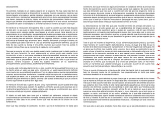 absolutamente.
He admitido, hablado de un objeto presente en el orgasmo. No hay nada más fácil de
aislar que la hipocresía de la dimensión de la persona. Cuando copulamos, nosotros, que
hemos llegado a la madurez genital, tenemos relaciones con una persona, así se decía
hace veinticinco o treinta años, especialmente en el círculo de los psicoanalistas franceses
que tienen, después de todo su interés en la historia del psicoanálisis. Nada es menos
seguro que plantear a la cuestión del objeto comprometido en el acto sexual, es introducir
la cuestión de saber si este objeto es el hombre o bien un hombre, la mujer o una mujer.
El interés de la introducción de la palabra acto es cubrir la cuestión que vale más después
de todo abrir, no soy quien la hace circular entre ustedes: saber si el acto sexual, en tanto
que ninguno entre ustedes jamás haya llegado a un acto sexual, tiene relación con el
advenimiento de un significante, representante del sujeto como sexo ante un significante,
o si tiene el valor de lo que llamé en otro registro, el encuentro, a saber el encuentro único,
el que cuando pasa es definitivo. Marquen dos registros distintos, a saber, que si en el
acto sexual el hombre llega a hombres en su estatuto de hombre y la mujer lo mismo, es
otra cuestión que saber si se tiene si o no que encontrar su partenaire definitivo, ya que se
trata de eso cuando se evoca el encuentro. Curioso que cuando más los poetas lo
evoquen menos eficaz sea la conciencia de cada uno como cuestión.
Que sea la persona, en todo caso puede causar gracia, cualquiera se ha dado cuanta un
poco del goce femenino; he aquí seguramente un primer punto para resaltar como
introducción a todo lo que puede plantearse sobre la sexualidad femenina, en tanto se
trata precisamente de su goce. Hay una cosa que vale la pena que sea remarcado,
observada: que el psicoanálisis parece que en una cuestión tal como la que acabo de
producir, volverá incapaces a todos los sujetos instalados en su experiencia,
principalmentelos psicoanalistas,deafrontaríamínimamente.
La prueba está hecha abundantemente; en esta cuestión de la sexualidad femenina no se
ha hecho jamás un paso que sea serio, viniendo de un sujeto aparentemente definido
como macho por su constitución anatómica. Pero lo más curioso es que las psicoanalistas
mujeres, aproximándose a este tema, muestran todos los signos de un desfallecimiento
que sugiere que están, por lo que podría tener que formular, aterradas de suerte que la
cuestión del goce femenino no parece próxima a ser puesta en estudio ya qué ¡mi Dios! es
el único lugar donde se podría decir algo serio.
Al menos de evocarlo así, sugeriría a cada uno y especialmente a quien pueda tener algo
de femenino entre los que parecen mis auditores, el hecho que se pueda expresar así en
lo atinente al goce femenino; nos basta ubicarlo para inaugurar una dimensión que, aún si
no hemos entrado por no poder, es esencial situarlo.
El objeto no está dado para nada por la realidad del partenaire, entiendo el objeto
comprometido en la dimensión normada, llamada genital, del acto sexual. Está mucho más
próximo en todo caso es el primer acceso que nos es dado de la función de la de
tumescencia.
Decir que hay complejo de castración, es decir, que la de tumescencia no basta para
constituirlo, es lo que hemos con algún pesar tomado el cuidado de afirmar al principio ese
hecho de experiencia: que no es la misma cosa copular que pajearse. No queda menos
que esta dimensión que hace que la cuestión del valor de goce se enganche, tome su
punto de apoyo, de pivote, donde la de tumescencia es posible. No debe ser descuidada
la función de la de tumescencia, aunque tengamos que pensarla sobre el plano fisiológico,
realmente dejada de lado por los psicoanalistas que de eso no han aportado la menor luz
clínica que no esté ya en todo los manuales de psicología del sexo, quiero decir, que no
estuviera por todos lados antes que el psicoanálisis viniera al mundo.
La detumescencia no está más que para recordar el límite del principio del placer. La
detumescencia en el acto genital, por ser la carácterística del órgano peniano, en la
medida en lo que ella soporta de goce es puesta en suspenso, está ahí para introducir
legítimamente o no (cuando digo legítimamente quiero decir como algo real, o cómo una
dimensión supuesta), para introducir que hay un goce más allá, que el principio del placer
funciona como límite al borde de una dimensión de goce en tanto que es sugerida por la
conjunción llamada acto sexual.
Todo lo que nos muestra la experiencia, lo que se llama eyaculación precoz y que haría
mejor llamarse en nuestro registro detumescencia precoz, da lugar a la idea de que la
función de la detumescencia puede representar en sí misma el negativo de cierto goce. De
un goce que la clínica nos muestra como excesivo, de un goce que está ante lo que el
sujeto rehusa; el sujeto se escapa en tanto que este goce es demasiado coherente con la
dimensión de la castración percibida en el acto sexual como amenaza. Todas estas
precipitaciones del sujeto respecto de este más allá nos permiten concebir que es sin
fundamento que estos atolladeros que estos lapsus del acto sexual, demuestran
precisamente de que se trata en el complejo de castración que la detumescencia está
anudada en si misma, que es reducida a la función de protección como un mal menor
contra un mal temido que ustedes llaman goce o castración; a partir de ahí cuanto más
pequeño es el mal más se reduce, más perfecta es la evasión.
Tal es el resorte clínicamente en las curas de todos los días de todo lo que puede pasar
bajo los diversos modos de la impotencia, más especialmente en tanto que están
centrados alrededor de la eyaculación precoz.
Entonces sólo hay goce referible al propio cuerpo ya lo que está más allá de los límites
que le impone el principio del placer; no es por azar sino necesidad de no hacerlo aparecer
más que en esta coyuntura del acto sexual lo asocia a la evocación del correlato sexual sin
que podamos decir más. Dicho de otra manera para todos aquellos que tienen ya la oreja
abierta a los términos usuales del psicoanálisis es sobre ese plano que Tánatos puede
encontrase de alguna manera en conexión a Eros. Es en la medida en que el goce del
cuerpo se evoca más allá del principio del placer, y no en otra parte, que el acto pone un
agujero, un vacío, una hiancia, en su centro, alrededor de lo que está localizada la de
tumescencia hedonista; a partir de ese momento se plantea la posibilidad de la conjunción
de Eros y Tánatos. A partir de ahí es concebible, y no es una grosera elucubración mítica,
que en la economía del instinto el psicoanálisis introduzca, y no designe por azar, esos dos
nombrespropios.
Ven que esto es aún girar alrededor, haría falta creer que si se está alrededor es porque
 