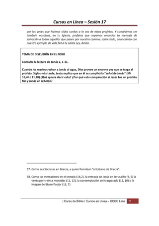 Cursos en Línea – Sesión 17
   por las veces que hicimos oídos sordos a la voz de estos profetas. Y concédenos ser
   también nosotros, en tu Iglesia, profetas que sepamos anunciar tu mensaje de
   salvación a todos aquellos que pasen por nuestro camino; sobre todo, anunciando con
   nuestro ejemplo de vida fiel a tu santa Ley. Amén.


TEMA DE DISCUSIÓN EN EL FORO

Consulta la lectura de Jonás 2, 1-11.

Cuando los marinos echan a Jonás al agua, Dios provee un enorme pez que se traga al
profeta. Siglos más tarde, Jesús explica que en él se cumplirá la "señal de Jonás" (Mt
16,4 Lc 11,30) ¿Qué quiere decir esto? ¿Por qué esta comparación si Jesús fue un profeta
fiel y Jonás un rebelde?




   ________________________________

   57. Como era Sócrates en Grecia, a quien llamaban “el tábano de Grecia”.

   58. Como los mercaderes en el templo (14,2), la entrada de Jesús en Jerusalén (9, 9) la
       venta por treinta monedas (11, 12), la contemplación del traspasado (12, 10) o la
       imagen del Buen Pastor (13, 7).




                                | Curso de Biblia / Cursos en Línea – ODEC Lima    11
 