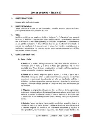 Cursos en Línea – Sesión 17
II.    OBJETIVO DOCTRINAL:

       Conocer a los profetas menores.

III.   OBJETIVO VIVENCIAL:
       Tomar conciencia de que por ser bautizados, también nosotros somos profetas y
       participamos del carácter profético de Cristo

IV.    TESIS:
       Los libros proféticos son un género de libros “ardientes” e “inflamados”, que narran la
       lucha por la fidelidad a Dios por parte de un pueblo que una y otra vez es sorprendido
       con las manos en la masa de su pecado y de su fracaso. Los profetas se convierten así
       en los grandes incitadores 57 del pueblo de Dios, los que mantienen la fidelidad a la
       Alianza, los creadores de la esperanza en el futuro. Son hombres inspirados que se
       adelantan a su tiempo y van creando, poco a poco, nuevas relaciones entre el Dios
       vivo e Israel, pueblo escogido.

V.     EXPLICACIÓN DE LA TESIS:

          1. Autor y fecha

              a) Amós: es el profeta de la justicia social. Era pastor nómada, apreciaba la
              naturaleza. Dios lo llama y lo envía al Norte para profetizar. No fue muy
              aceptado, pero Amós defiende su vocación y su misión profética, castigando
              con sus oráculos las injusticias y la explotación.

              b) Oseas: es el profeta engañado por su esposa, a la que, a pesar de su
              infidelidad, no dejó de amar. Su vocación divina está vinculada con su triste
              experiencia matrimonial, descubriendo en ello un significado profético y
              simbólico. Hombre muy sensible, que nos recuerda a Jeremías. Es sumamente
              delicado y sensible al amor conyugal, al cariño hacia los hijos y compasivo con
              los animales.

              c) Miqueas: es el profeta del Juicio de Dios y defensor de los oprimidos y
              explotados, imitando a Amós. En cada palabra suya se adivina la profunda crisis
              social de su pueblo. Hombre de campo. En un solo versículo (6, 8) resume toda
              la predicación de sus contemporáneos: justicia (Amós), amor (Oseas), humildad
              (Isaías).

              d) Sofonías: “aquel que Yavhé ha protegido”, predicó en Jerusalén, durante el
              reinado del inepto rey Josías. Nos da a conocer el estado de Jerusalén antes de
              la reforma religiosa: sus idolatrías, las costumbres extranjeras y paganas, el
              falso profetismo, las violencias e injusticias. Nos hace conocer también los


                                   | Curso de Biblia / Cursos en Línea – ODEC Lima     2
 