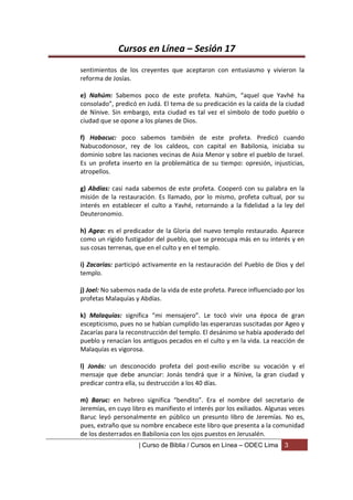 Cursos en Línea – Sesión 17
sentimientos de los creyentes que aceptaron con entusiasmo y vivieron la
reforma de Josías.

e) Nahúm: Sabemos poco de este profeta. Nahúm, “aquel que Yavhé ha
consolado”, predicó en Judá. El tema de su predicación es la caída de la ciudad
de Nínive. Sin embargo, esta ciudad es tal vez el símbolo de todo pueblo o
ciudad que se opone a los planes de Dios.

f) Habacuc: poco sabemos también de este profeta. Predicó cuando
Nabucodonosor, rey de los caldeos, con capital en Babilonia, iniciaba su
dominio sobre las naciones vecinas de Asia Menor y sobre el pueblo de Israel.
Es un profeta inserto en la problemática de su tiempo: opresión, injusticias,
atropellos.

g) Abdías: casi nada sabemos de este profeta. Cooperó con su palabra en la
misión de la restauración. Es llamado, por lo mismo, profeta cultual, por su
interés en establecer el culto a Yavhé, retornando a la fidelidad a la ley del
Deuteronomio.

h) Ageo: es el predicador de la Gloria del nuevo templo restaurado. Aparece
como un rígido fustigador del pueblo, que se preocupa más en su interés y en
sus cosas terrenas, que en el culto y en el templo.

i) Zacarías: participó activamente en la restauración del Pueblo de Dios y del
templo.

j) Joel: No sabemos nada de la vida de este profeta. Parece influenciado por los
profetas Malaquías y Abdías.

k) Malaquías: significa “mi mensajero”. Le tocó vivir una época de gran
escepticismo, pues no se habían cumplido las esperanzas suscitadas por Ageo y
Zacarías para la reconstrucción del templo. El desánimo se había apoderado del
pueblo y renacían los antiguos pecados en el culto y en la vida. La reacción de
Malaquías es vigorosa.

l) Jonás: un desconocido profeta del post-exilio escribe su vocación y el
mensaje que debe anunciar: Jonás tendrá que ir a Nínive, la gran ciudad y
predicar contra ella, su destrucción a los 40 días.

m) Baruc: en hebreo significa “bendito”. Era el nombre del secretario de
Jeremías, en cuyo libro es manifiesto el interés por los exiliados. Algunas veces
Baruc leyó personalmente en público un presunto libro de Jeremías. No es,
pues, extraño que su nombre encabece este libro que presenta a la comunidad
de los desterrados en Babilonia con los ojos puestos en Jerusalén.
                     | Curso de Biblia / Cursos en Línea – ODEC Lima     3
 