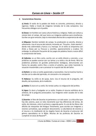 Cursos en Línea – Sesión 17
2. Características literarias

   a) Amós: El estilo de la palabra de Amós es concreto, pintoresco, directo y
   vigoroso. Habla a través de imágenes tomadas de la vida campesina. Usa
   frecuentes diálogos con el pueblo.

   b) Oseas: Un hombre con vasta cultura histórica y religiosa. Habla con soltura y
   conoce bien el campo, del que toma sus imágenes poéticas para enseñanzas.
   Escribe con gran emoción, bajo la intensidad afectiva de su experiencia de vida.

   c) Miqueas: Hombre también de campo. Su predicación es sencilla, directa y
   vehemente. Usa el recurso del oráculo, iniciando así: “Escucha...Estén atentos”,
   dando más solemnidad y fuerza a su mensaje. En el estilo se emparenta con
   Amós y Oseas por su frescura y sencillez, apasionamiento y crudeza. Sin
   embargo, la utilización frecuente de los juegos de palabras hacen a veces difícil
   la comprensión del texto.

   d) Sofonías: es un libro corto, escrito con un estilo directo y concreto, y sus
   profecías se pueden acercar por sus temas y su estilo a las de Amós. Mira los
   problemas prácticos sin grandes pretensiones teológicas, denunciando con
   fuerza los pecados contra Dios y contra el prójimo, que están haciendo la
   situación insostenible y van a provocar la irrupción del día del Señor.

   e) Nahúm: se nota un estilo apasionado y nacionalista. Usa la invectiva fuerte y
   escribe con la rabia del oprimido, sin concesión a la compasión.

   f) Habacuc: Su estilo es de queja, duro. Usa el recurso de la pregunta, del
   desafío, de la protesta, de la maldición.

   g) Abdías: Es duro en su estilo. Da rienda suelta a la indignación del profeta.

   h) Ageo: Es duro y fustigador en su estilo. Emplea el recurso estilístico de la
   antítesis, de la pregunta provocadora. Sus imágenes están sacadas de la vida
   de campo.

   i) Zacarías: el libro de Zacarías no pertenece a un solo autor. La crítica dice que
   hay dos autores, pues se nota claramente que hay diferencias de temas, de
   estilo, de intereses, entre la primera y segunda parte. Es uno de los libros más
   difíciles de interpretar del Antiguo Testamento, pues escribe con imágenes y
   visiones surrealistas, que producen desconcierto. La abundancia de visiones y
   el recurso a la meditación de los ángeles hacen de Zacarías el precursor del
   género apocalíptico en la Biblia. Muchas de las profecías de Zacarías se
   cumplirán en Jesús de Nazaret58 .

                        | Curso de Biblia / Cursos en Línea – ODEC Lima       4
 
