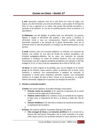 Cursos en Línea – Sesión 17

   j) Joel: aprovecha cualquier cosa de la vida diaria (un cesto de higos, una
   sequía, una olla hirviendo, una rama de almendro...) para captar el mensaje de
   Dios. Es vivo y vigoroso en su estilo, más propio del período pre-exílico, y
   parecido al de Sofonías. Es uno de los profetas-puente entre la profecía y la
   apocalíptica.

   k) Malaquías: uso del diálogo: el profeta hace una afirmación, los oyentes
   objetan o niegan la afirmación del profeta y éste vuelve a justificar la
   afirmación inicial y saca sus consecuencias. Nuestro profeta anónimo
   queriendo responder a los porqués de la gente desanimada, hace ver el
   contraste entre la vida del presente y la antigua Ley del deuteronomio, la Ley
   de Dios.

   l) Jonás: estamos ante una narración didáctica, un midrash, con intención de
   enseñar una verdad. Es una obra de ficción de carácter parabólico, con
   finalidad pedagógico-didáctica. No es, pues, una colección de oráculos
   proféticos ni tampoco un relato de carácter histórico, sino una narración
   dramatizada, muy afín a algunas parábolas evangélicas, por ejemplo, la del hijo
   pródigo (lc 15 15, 11-32) y la de los trabajadores de la viña (cf. Mt 20, 1-16).

   m) Baruc: Su texto original se ha perdido, pero nos ha llegado en la versión
   griega de los Setenta, cuyos autores, judíos, lo admitían por lo tanto, como
   auténtico y canónico. Usa amonestaciones y palabras de consuelo. El
   vocabulario y ciertos giros sintácticos permiten suponer una mentalidad
   semítica en el origen de todo el libro. Incluso se ha pensado en un original
   hebreo extraviado, exigido por el supuesto uso litúrgico de este libro.

3. División y contenido temático

   a) Amós: Son nueve capítulos. Se pueden distinguir estas partes:
        Oráculos contra las naciones (1-2): reprocha el apartarse de la moral
         universal y de las reglas de la vida humana.
        Palabras contra Israel (3-6): condena el lujo, la vanidad de las mujeres,
         el falso culto, el alejamiento de Dios y su Alianza y habla del “día de
         Yavé”.
        Visiones simbólicas (7-9): describe y condena las injusticias del pueblo y
         la explotación de los pobres.
       
   b) Oseas: Son catorce capítulos. Se pueden distinguir dos partes:
        Vida conyugal de Oseas y su iniciación profética (1-3): a través de su
         historia del matrimonio fracasado y de su amor renovado a la mujer
         infiel, Oseas anuncia con profunda emoción el amor personal y fiel de

                       | Curso de Biblia / Cursos en Línea – ODEC Lima     5
 