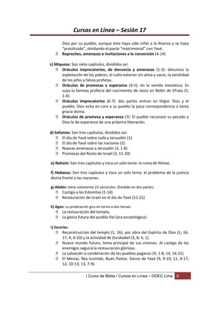 Cursos en Línea – Sesión 17
     Dios por su pueblo, aunque éste haya sido infiel a la Alianza y se haya
     “prostituido”, olvidando el pacto “matrimonial” con Yavé.
    Reproches, amenazas e invitaciones a la conversión (4-14)

c) Miqueas: Son siete capítulos, divididos así:
     Oráculos imprecatorios, de denuncia y amenazas (1-3): denuncia la
       explotación de los pobres, el culto exterior sin alma y vacío, la venalidad
       de los jefes y falsos profetas.
     Oráculos de promesas y esperanza (4-5): en la venida mesiánica. Es
       suya la famosa profecía del nacimiento de Jesús en Belén de Efrata (5,
       1-4).
     Oráculos imprecatorios (6-7): dos partes entran en litigio: Dios y el
       pueblo. Dios echa en cara a su pueblo la poca correspondencia a tanta
       gracia divina.
     Oráculos de promesa y esperanza (7): El pueblo reconoce su pecado y
       Dios le da esperanza de una próxima liberación.

d) Sofonías: Son tres capítulos, divididos así:
     El día de Yavé sobre Judá y Jerusalén (1)
     El día de Yavé sobre las naciones (2)
     Nuevas amenazas a Jerusalén (3, 1-8)
     Promesas del Resto de Israel (3, 11-20)

e) Nahúm: Son tres capítulos y toca un solo tema: la ruina de Nínive.

f) Habacuc: Son tres capítulos y toca un solo tema: el problema de la justicia
divina frente a las naciones.

g) Abdías: tiene solamente 21 versículos. Dividido en dos partes:
    Castigo a los Edomitas (1-14).
    Restauración de Israel en el día de Yavé (15-21)

h) Ageo: su predicación gira en torno a dos temas:
    La restauración del templo,
    La gloria futura del pueblo fiel (era escatológica)

i) Zacarías:
    Reconstrucción del templo (1, 16), por obra del Espíritu de Dios (1, 16-
     17; 4, 6-10) y la actividad de Zorobabel (3, 8; 4, 1).
    Nuevo mundo futuro, tema principal de sus visiones. Al castigo de los
     enemigos seguirá la restauración gloriosa.
    La salvación o condenación de los pueblos paganos (9, 1-8; 14, 16-21).
    El Mesías, Rey humilde, Buen Pastor, Siervo de Yavé (9, 9-10; 11, 4-17;
     12, 10-13; 13, 7-9).

                      | Curso de Biblia / Cursos en Línea – ODEC Lima     6
 