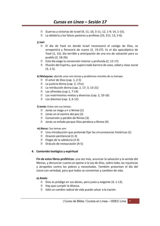 Cursos en Línea – Sesión 17
        Guerras y victorias de Israel (9, 11; 10, 3-11; 12, 1-9; 14, 1-15).
        La idolatría y los falsos pastores y profetas (10, 211; 13, 2-6).

    j) Joel:
        El día de Yavé en donde Israel reconocerá el castigo de Dios, se
         arrepentirá y florecerá de nuevo (2, 19-27). Es el día apocalíptico de
         Yavé (1, 15), día terrible y anticipación de una era de salvación para su
         pueblo (2, 18-26).
        Este día exige la conversión interior y profunda (2, 12-17)
        Efusión del Espíritu, que supera toda barrera de sexo, edad y clase social
         (3, 1-5).

    k) Malaquías: aborda unos seis temas y problemas morales de su tiempo:
              El amor de Dios (cap. 1, 2-5)
              La justicia divina (cap. 2, 17ss)
              La retribución divina (cap. 2, 17; 3, 13-21)
              Las ofrendas (cap 1, 7-14)
              Los matrimonios mixtos y divorcios (cap. 2, 10-16)
              Los diezmos (cap. 3, 6-12)

    l) Jonás: Estos son sus temas:
              Jonás se niega a ir a Nínive (1)
              Jonás en el vientre del pez (2)
              Conversión y perdón de Nínive (3)
              Jonás se enfada porque Dios perdona a Nínive (4)

    m) Baruc: Sus temas son:
              Una introducción que pretende fijar las circunstancias históricas (1)
              Oración penitencial (1-3)
              Elogio de la sabiduría (3-4)
              Oráculo de restauración (4-5)

4. Contenido teológico y espiritual

   Fin de estos libros proféticos: una vez más, anunciar la salvación y la venida del
   Mesías, y denunciar cuanto se opone a la Ley de Dios, sobre todo, las injusticias
   y atropellos contra los pobres y necesitados. También presentan el día del
   Juicio con seriedad, para que todos se conviertan y cambien de vida.

   a) Amós:
        Dios es pródigo en sus dones, pero justo y exigente (4, 1-13).
        Hay que cumplir la Alianza.
        Sólo un cambio radical de vida puede salvar a la nación.


                             | Curso de Biblia / Cursos en Línea – ODEC Lima      7
 