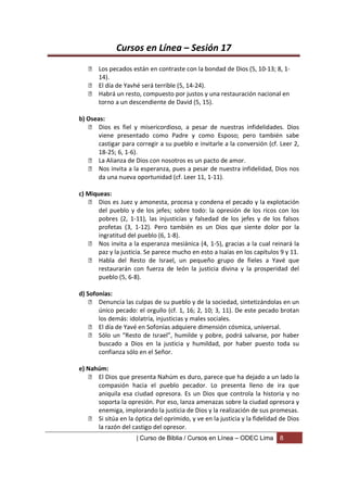 Cursos en Línea – Sesión 17
    Los pecados están en contraste con la bondad de Dios (5, 10-13; 8, 1-
     14).
    El día de Yavhé será terrible (5, 14-24).
    Habrá un resto, compuesto por justos y una restauración nacional en
     torno a un descendiente de David (5, 15).

b) Oseas:
    Dios es fiel y misericordioso, a pesar de nuestras infidelidades. Dios
      viene presentado como Padre y como Esposo; pero también sabe
      castigar para corregir a su pueblo e invitarle a la conversión (cf. Leer 2,
      18-25; 6, 1-6).
    La Alianza de Dios con nosotros es un pacto de amor.
    Nos invita a la esperanza, pues a pesar de nuestra infidelidad, Dios nos
      da una nueva oportunidad (cf. Leer 11, 1-11).

c) Miqueas:
     Dios es Juez y amonesta, procesa y condena el pecado y la explotación
       del pueblo y de los jefes; sobre todo: la opresión de los ricos con los
       pobres (2, 1-11), las injusticias y falsedad de los jefes y de los falsos
       profetas (3, 1-12). Pero también es un Dios que siente dolor por la
       ingratitud del pueblo (6, 1-8).
     Nos invita a la esperanza mesiánica (4, 1-5), gracias a la cual reinará la
       paz y la justicia. Se parece mucho en esto a Isaías en los capítulos 9 y 11.
     Habla del Resto de Israel, un pequeño grupo de fieles a Yavé que
       restaurarán con fuerza de león la justicia divina y la prosperidad del
       pueblo (5, 6-8).

d) Sofonías:
     Denuncia las culpas de su pueblo y de la sociedad, sintetizándolas en un
       único pecado: el orgullo (cf. 1, 16; 2, 10; 3, 11). De este pecado brotan
       los demás: idolatría, injusticias y males sociales.
     El día de Yavé en Sofonías adquiere dimensión cósmica, universal.
     Sólo un “Resto de Israel”, humilde y pobre, podrá salvarse, por haber
       buscado a Dios en la justicia y humildad, por haber puesto toda su
       confianza sólo en el Señor.

e) Nahúm:
     El Dios que presenta Nahúm es duro, parece que ha dejado a un lado la
      compasión hacia el pueblo pecador. Lo presenta lleno de ira que
      aniquila esa ciudad opresora. Es un Dios que controla la historia y no
      soporta la opresión. Por eso, lanza amenazas sobre la ciudad opresora y
      enemiga, implorando la justicia de Dios y la realización de sus promesas.
     Si sitúa en la óptica del oprimido, y ve en la justicia y la fidelidad de Dios
      la razón del castigo del opresor.
                     | Curso de Biblia / Cursos en Línea – ODEC Lima        8
 