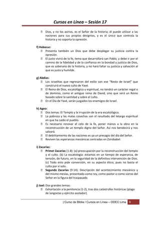 Cursos en Línea – Sesión 17
    Dios, y no los asirios, es el Señor de la historia; él puede utilizar a las
     naciones para sus propios designios, y es el único que controla la
     historia y no soporta la opresión.

f) Habacuc:
     Presenta también un Dios que debe desplegar su justicia contra la
       opresión.
     El justo vivirá de la fe, tema que desarrollará san Pablo, y debe ir por el
       camino de la fidelidad y de la confianza en la bondad y justicia de Dios,
       que es soberano de la historia, y no hará faltar su justicia y salvación al
       que es justo y humilde.

g) Abdías:
     Los israelitas que regresaron del exilio son ese “Resto de Israel” que
       construirá el nuevo culto de Yavé.
     El Reino de Dios, escatológico y espiritual, no tendrá un carácter regal o
       de dominio, como el antiguo reino de David, sino que será un Reino
       basado sobre la santidad y sobre el culto.
     En el Día de Yavé, serán juzgados los enemigos de Israel.

h) Ageo:
     Dos temas: El Templo y la irrupción de la era escatológica.
     La pobreza y las malas cosechas son el resultado del letargo espiritual
      en que ha caído el pueblo.
     Es necesario renovar el celo de la fe, poner manos a la obra en la
      reconstrucción de un templo digno del Señor. Así nos bendecirá y nos
      salvará.
     El debilitamiento de las naciones es ya un presagio del día del Señor.
     Reviven las esperanzas mesiánicas centradas en Zorobabel.

i) Zacarías:
     Primer Zacarías (1-8): (a) preocupación por la reconstrucción del templo
        y el culto. (b) La escatología: estamos en un tiempo de esperanza, de
        tensión, de futuro, en la seguridad de la definitiva intervención de Dios.
        (c) Todo esto pide conversión, en su aspecto ético, pues no basta el
        culto por sí solo.
     Segundo Zacarías (9-14): Descripción del acontecimiento mesiánico y
        del mismo mesías, presentado como rey, como pastor o como siervo del
        Señor en la figura del traspasado.

j) Joel: Dos grandes temas:
     Exhortación a la penitencia (1-2), tras dos catástrofes históricas (plaga
         de langostas y ejército asolador).

                     | Curso de Biblia / Cursos en Línea – ODEC Lima      9
 