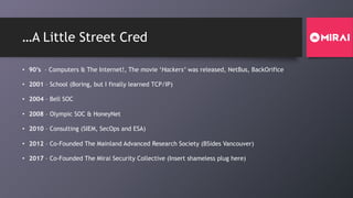 …A Little Street Cred
• 90’s – Computers & The Internet!, The movie ‘Hackers’ was released, NetBus, BackOrifice
• 2001 – School (Boring, but I finally learned TCP/IP)
• 2004 – Bell SOC
• 2008 – Olympic SOC & HoneyNet
• 2010 – Consulting (SIEM, SecOps and ESA)
• 2012 – Co-Founded The Mainland Advanced Research Society (BSides Vancouver)
• 2017 – Co-Founded The Mirai Security Collective (Insert shameless plug here)
 