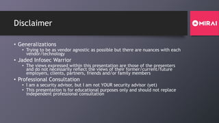 Disclaimer
• Generalizations
• Trying to be as vendor agnostic as possible but there are nuances with each
vendor/technology
• Jaded Infosec Warrior
• The views expressed within this presentation are those of the presenters
and do not necessarily reflect the views of their former/current/future
employers, clients, partners, friends and/or family members
• Professional Consultation
• I am a security advisor, but I am not YOUR security advisor (yet)
• This presentation is for educational purposes only and should not replace
independent professional consultation
 