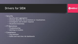 Drivers for SIEM
• Security
• Security alert aggregation
• Anomaly detection via correlations or visualizations
• Investigation and incident response
• Situational Awareness
• IT Operations
• Troubleshooting
• Alerting on troubles
• Compliance
• Log retention
• Audits and real-time risk dashboards
 