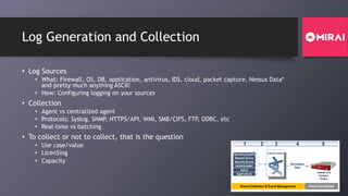 Log Generation and Collection
• Log Sources
• What: Firewall, OS, DB, application, antivirus, IDS, cloud, packet capture, Nessus Data*
and pretty much anything ASCII!
• How: Configuring logging on your sources
• Collection
• Agent vs centralized agent
• Protocols: Syslog, SNMP, HTTPS/API, WMI, SMB/CIFS, FTP, ODBC, etc
• Real-time vs batching
• To collect or not to collect, that is the question
• Use case/value
• Licen$ing
• Capacity Normalized
Data
Collector Agents
Indexes and
Analytics
Engine
1 2 3 4 5
Operating System
Network Device
Security Device
Authentication
Event Collection & Event Management Event Correlation
Anti-X
Applications
 