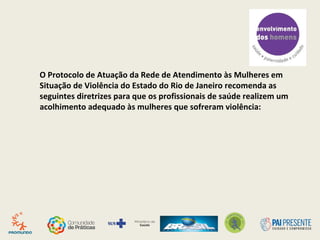 O Protocolo de Atuação da Rede de Atendimento às Mulheres em
Situação de Violência do Estado do Rio de Janeiro recomenda as
seguintes diretrizes para que os profissionais de saúde realizem um
acolhimento adequado às mulheres que sofreram violência:
 