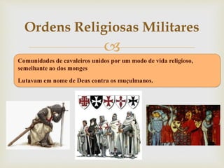 
Comunidades de cavaleiros unidos por um modo de vida religioso,
semelhante ao dos monges
Lutavam em nome de Deus contra os muçulmanos.
Ordens Religiosas Militares
 