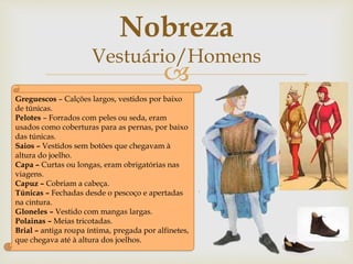 
Greguescos – Calções largos, vestidos por baixo
de túnicas.
Pelotes – Forrados com peles ou seda, eram
usados como coberturas para as pernas, por baixo
das túnicas.
Saios – Vestidos sem botões que chegavam à
altura do joelho.
Capa – Curtas ou longas, eram obrigatórias nas
viagens.
Capuz – Cobriam a cabeça.
Túnicas – Fechadas desde o pescoço e apertadas
na cintura.
Gloneles – Vestido com mangas largas.
Polainas – Meias tricotadas.
Brial – antiga roupa íntima, pregada por alfinetes,
que chegava até à altura dos joelhos.
Nobreza
Vestuário/Homens
 