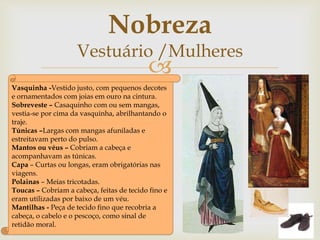 
Vasquinha -Vestido justo, com pequenos decotes
e ornamentados com joias em ouro na cintura.
Sobreveste – Casaquinho com ou sem mangas,
vestia-se por cima da vasquinha, abrilhantando o
traje.
Túnicas –Largas com mangas afuniladas e
estreitavam perto do pulso.
Mantos ou véus – Cobriam a cabeça e
acompanhavam as túnicas.
Capa – Curtas ou longas, eram obrigatórias nas
viagens.
Polainas – Meias tricotadas.
Toucas – Cobriam a cabeça, feitas de tecido fino e
eram utilizadas por baixo de um véu.
Mantilhas - Peça de tecido fino que recobria a
cabeça, o cabelo e o pescoço, como sinal de
retidão moral.
Nobreza
Vestuário /Mulheres
 
