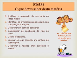 Metas
O que deves saber desta matéria
1. Justificar a regressão da economia na
Idade média.
2. Identificar os principais grupos sociais, sua
composição e funções.
3. Descrever um domínio senhorial.
4. Caracterizar as condições de vida do
povo.
5. Definir feudalismo.
6. Explicar em que consiste um contrato de
vassalagem.
7. Descrever a relação entre suserano e
vassalo.
 