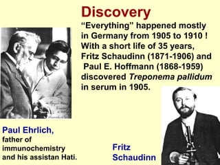 9
Discovery
“Everything” happened mostly
in Germany from 1905 to 1910 !
With a short life of 35 years,
Fritz Schaudinn (1871-1906) and
Paul E. Hoffmann (1868-1959)
discovered Treponema pallidum
in serum in 1905.
Paul Ehrlich,
father of
immunochemistry
and his assistan Hati.
Fritz
Schaudinn
 