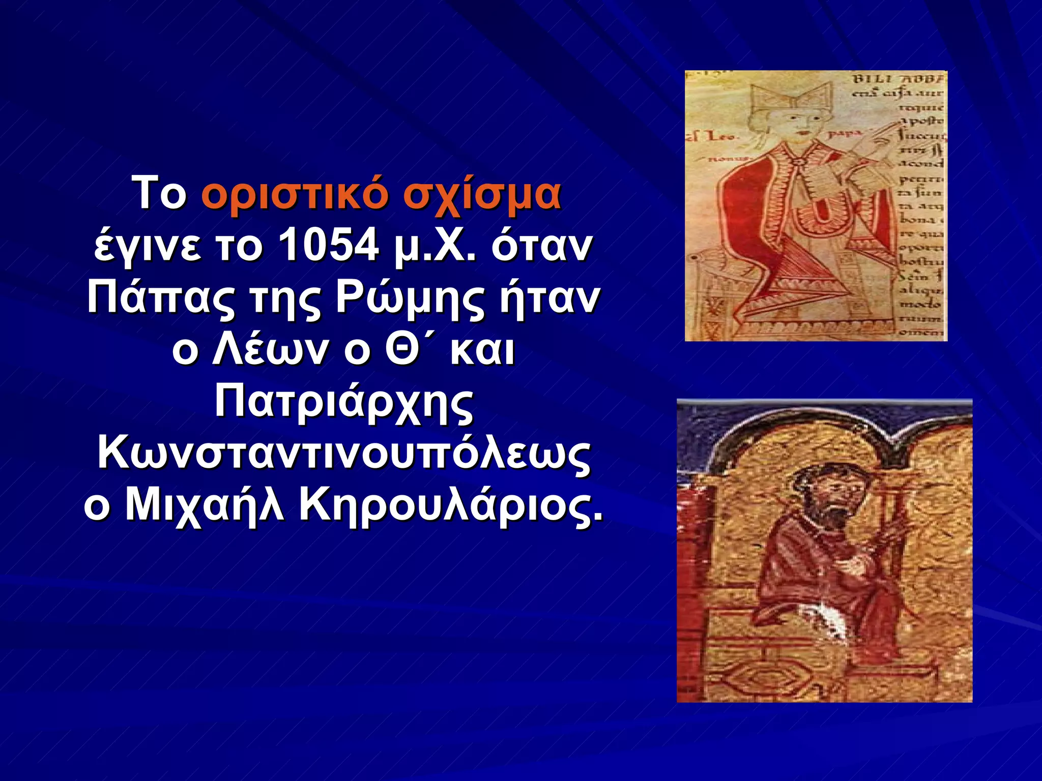 Το  οριστικό σχίσμα  έγινε το 1054 μ.Χ. όταν Πάπας της Ρώμης ήταν ο Λέων ο Θ΄ και Πατριάρχης Κωνσταντινουπόλεως ο Μιχαήλ Κηρουλάριος.  