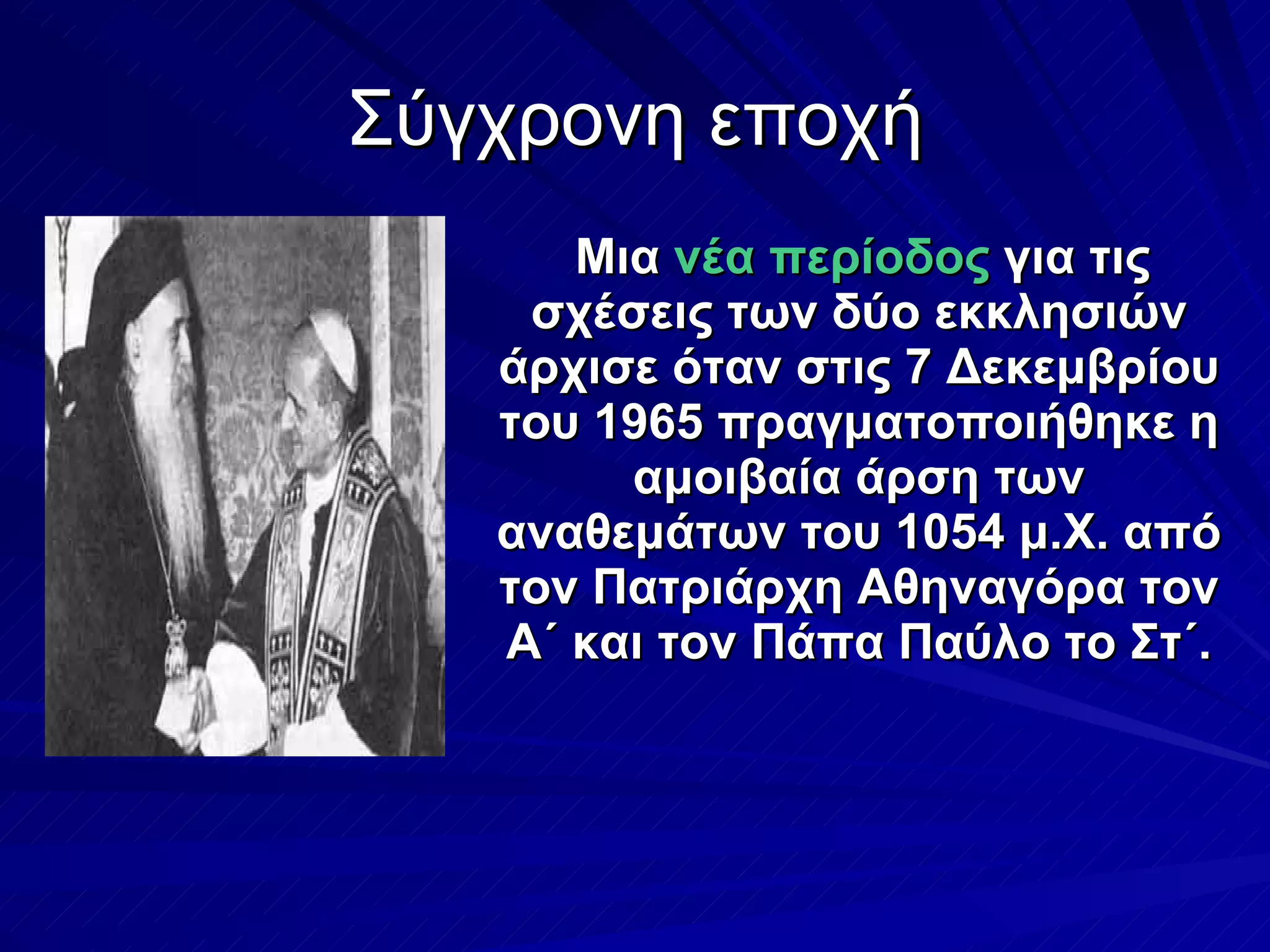 Σύγχρονη εποχή Μια  νέα περίοδος  για τις σχέσεις των δύο εκκλησιών άρχισε όταν στις 7 Δεκεμβρίου του 1965 πραγματοποιήθηκε η αμοιβαία άρση των αναθεμάτων του 1054 μ.Χ. από τον Πατριάρχη Αθηναγόρα τον Α΄ και τον Πάπα Παύλο το Στ΄. 