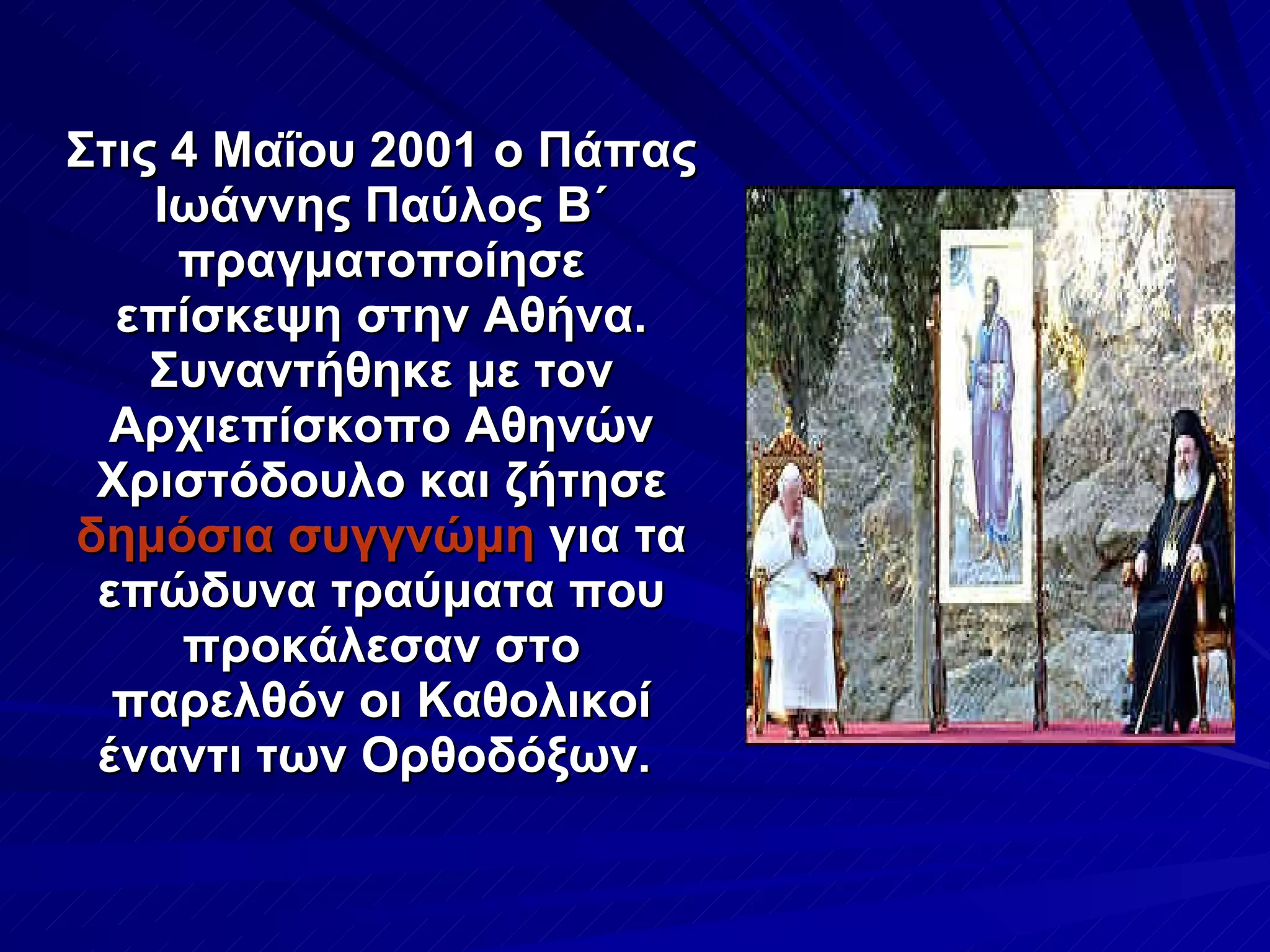 Στις 4 Μαΐου 2001 ο Πάπας Ιωάννης Παύλος Β΄ πραγματοποίησε επίσκεψη στην Αθήνα. Συναντήθηκε με τον Αρχιεπίσκοπο Αθηνών Χριστόδουλο και ζήτησε  δημόσια συγγνώμη  για τα επώδυνα τραύματα που προκάλεσαν στο παρελθόν οι Καθολικοί έναντι των Ορθοδόξων.  