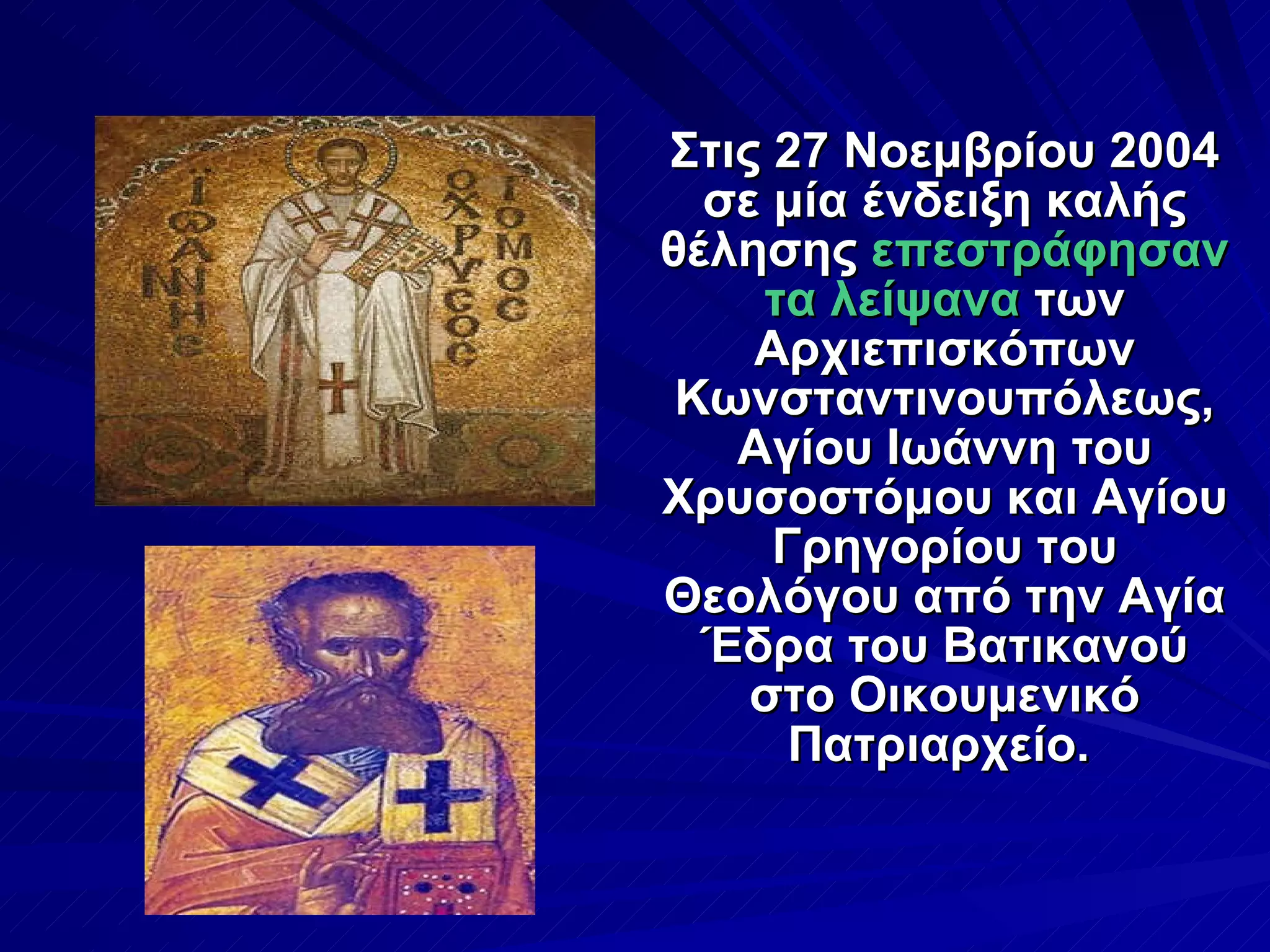 Στις 27 Νοεμβρίου 2004 σε μία ένδειξη καλής θέλησης  επεστράφησαν τα λείψανα  των Αρχιεπισκόπων Κωνσταντινουπόλεως, Αγίου Ιωάννη του Χρυσοστόμου και Αγίου Γρηγορίου του Θεολόγου από την Αγία Έδρα του Βατικανού στο Οικουμενικό Πατριαρχείο.   