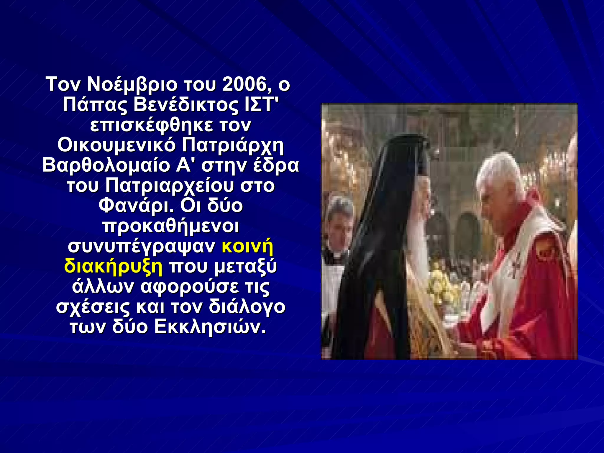 Τον Νοέμβριο του 2006, ο Πάπας Βενέδικτος ΙΣΤ' επισκέφθηκε τον Οικουμενικό Πατριάρχη Βαρθολομαίο Α' στην έδρα του Πατριαρχείου στο Φανάρι. Οι δύο προκαθήμενοι συνυπέγραψαν  κοινή διακήρυξη  που μεταξύ άλλων αφορούσε τις σχέσεις και τον διάλογο των δύο Εκκλησιών.  
