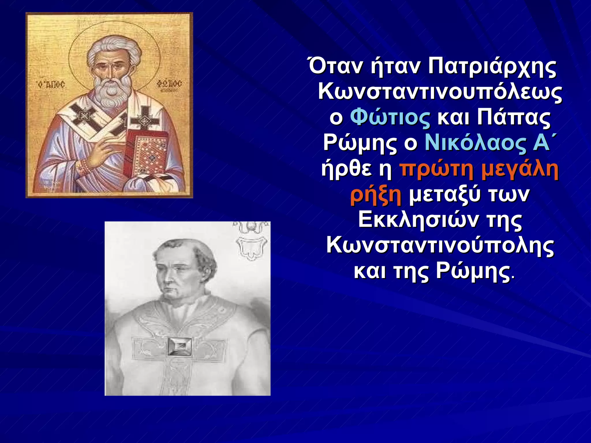 Όταν ήταν Πατριάρχης Κωνσταντινουπόλεως ο  Φώτιος  και Πάπας Ρώμης ο  Νικόλαος Α΄  ήρθε η  πρώτη μεγάλη ρήξη  μεταξύ των Εκκλησιών της Κωνσταντινούπολης και της Ρώμης .  