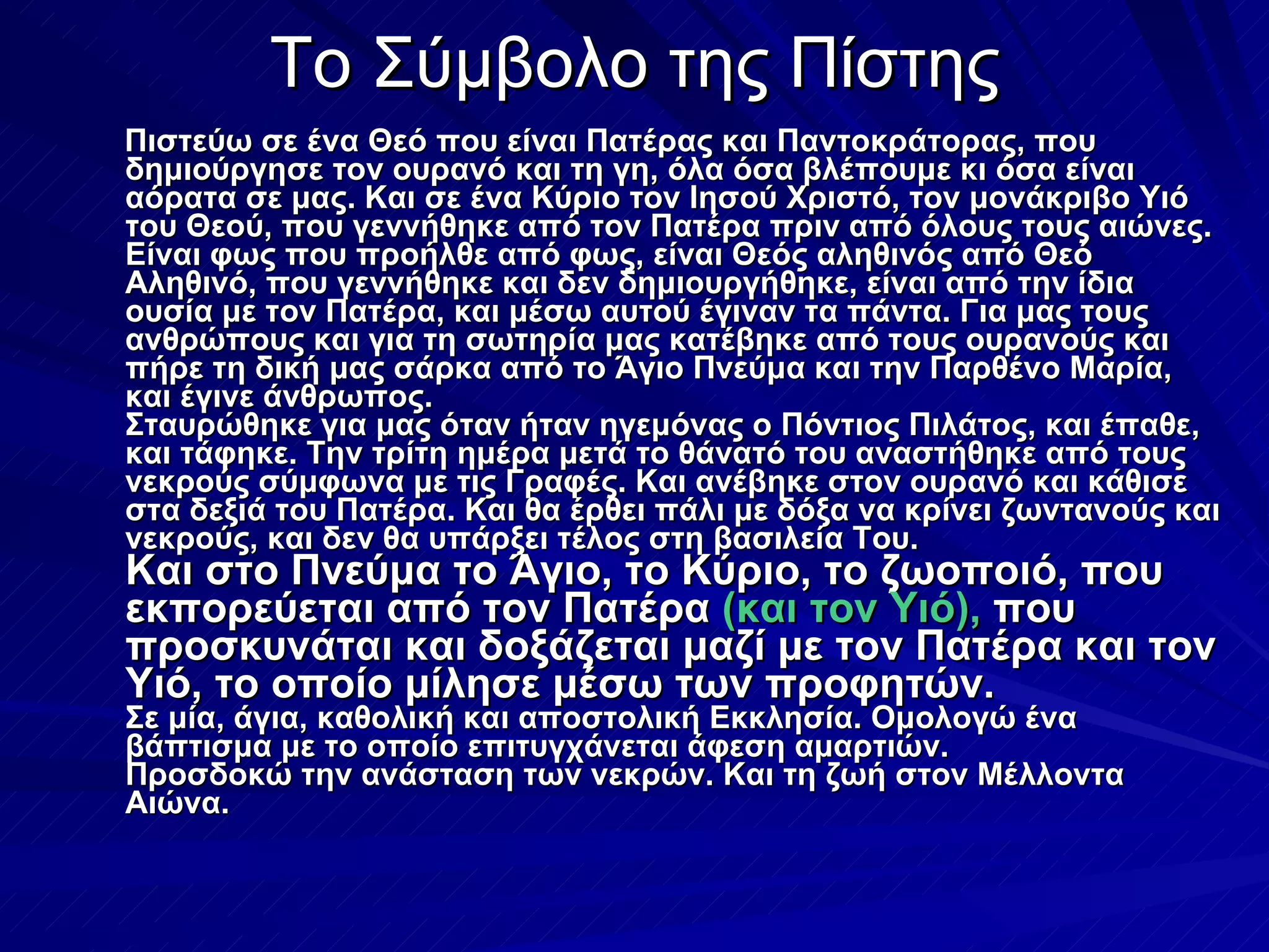 Το Σύμβολο της Πίστης Πιστεύω σε ένα Θεό που είναι Πατέρας και Παντοκράτορας, που δημιούργησε τον ουρανό και τη γη, όλα όσα βλέπουμε κι όσα είναι αόρατα σε μας. Και σε ένα Κύριο τον Ιησού Χριστό, τον μονάκριβο Υιό του Θεού, που γεννήθηκε από τον Πατέρα πριν από όλους τους αιώνες. Είναι φως που προήλθε από φως, είναι Θεός αληθινός από Θεό Αληθινό, που γεννήθηκε και δεν δημιουργήθηκε, είναι από την ίδια ουσία με τον Πατέρα, και μέσω αυτού έγιναν τα πάντα. Για μας τους ανθρώπους και για τη σωτηρία μας κατέβηκε από τους ουρανούς και πήρε τη δική μας σάρκα από το Άγιο Πνεύμα και την Παρθένο Μαρία, και έγινε άνθρωπος.  Σταυρώθηκε για μας όταν ήταν ηγεμόνας ο Πόντιος Πιλάτος, και έπαθε, και τάφηκε. Την τρίτη ημέρα μετά το θάνατό του αναστήθηκε από τους νεκρούς σύμφωνα με τις Γραφές. Και ανέβηκε στον ουρανό και κάθισε στα δεξιά του Πατέρα. Και θα έρθει πάλι με δόξα να κρίνει ζωντανούς και νεκρούς, και δεν θα υπάρξει τέλος στη βασιλεία Του. Και στο Πνεύμα το Άγιο, το Κύριο, το ζωοποιό, που εκπορεύεται από τον Πατέρα  (και τον Υιό),  που προσκυνάται και δοξάζεται μαζί με τον Πατέρα και τον Υιό, το οποίο μίλησε μέσω των προφητών. Σε μία, άγια, καθολική και αποστολική Εκκλησία. Ομολογώ ένα βάπτισμα με το οποίο επιτυγχάνεται άφεση αμαρτιών. Προσδοκώ την ανάσταση των νεκρών. Και τη ζωή στον Μέλλοντα Αιώνα.  