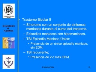Trastorno Bipolar II Síndrome con un conjunto de síntomas maníacos durante el curso del trastorno. Episodios maniacos con hipomaniacos. TBI Episodio Maniaco Único: Presencia de un único episodio maniaco, sin EDM. TBI recurrente; Presencia de 2 o más EDM. 