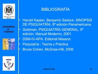 BIBLIOGRAFÍA Harold Kaplan, Benjamín Sadock, SINOPSIS DE PSIQUIATRÍA, 8ª edición Panamericana. Goldman, PSIQUIATRÍA GENERAL, 5ª edición, Manual Moderno, 2001. DSM-IV-APA. Editorial Masson. Psiquiatría : Teoría y Práctica Bruce Cohen, McGraw-Hill, 2006 