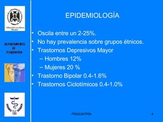 EPIDEMIOLOGÍA Oscila entre un 2-25%. No hay prevalencia sobre grupos étnicos. Trastornos Depresivos Mayor Hombres 12% Mujeres 20 % Trastorno Bipolar 0.4-1.6% Trastornos Ciclotímicos 0.4-1.0% 