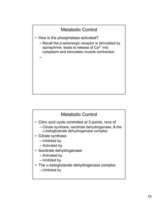 19
Metabolic Control
• How is the phosphatase activated?
– Recall the β-adrenergic receptor is stimulated by
epinephrine leads to release of Ca2+ intoepinephrine, leads to release of Ca into
cytoplasm and stimulates muscle contraction
–
Metabolic Control
• Citric acid cycle controlled at 3 points, rxns of
– Citrate synthase, isocitrate dehydrogenase, & the
α-ketoglutarate dehydrogenase complexg y g p
• Citrate synthase
– Inhibited by
– Activated by
• Isocitrate dehydrogenase
– Activated byActivated by
– Inhibited by
• The α-ketoglutarate dehydrogenase complex
– Inhibited by
 