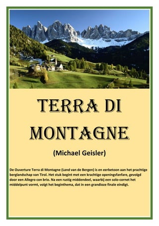 Terra di
Montagne
(Michael Geisler)
De Ouverture Terra di Montagne (Land van de Bergen) is en eerbetoon aan het prachtige
berglandschap van Tirol. Het stuk begint met een krachtige openingsfanfare, gevolgd
door een Allegro con brio. Na een rustig middendeel, waarbij een solo-cornet het
middelpunt vormt, volgt het beginthema, dat in een grandioze finale eindigt.
 