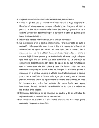 108
6. Inspeccione el material refractario del horno y la puerta trasera.
7. Limpie las grietas y saque el material refractario que se haya desprendido.
Recubra el mismo con un cemento refractario de fraguado al aire; el
período de este recubrimiento varía con el tipo de carga y operación de la
caldera y deber ser determinado por el operador al abrir las puertas para
hacer limpieza de hollín.
8. Revise sus bandas de transmisión, de la tensión apropiada.
9. Es conveniente lavar la caldera interiormente. Para hacer esto, se quita la
reducción del manómetro que va en la tee a la salida de la bomba de
alimentación de agua, se coloca ahí una reducción al tamaño de la
manguera que se va a utilizar. Antes de hacer todo esto, se enfría la
caldera, bajándola de presión y haciendo circular el agua, purgándola para
que entre agua fría, así, hasta que esté totalmente fría. La operación de
enfriamiento deberá hacerse con lapsos de reposo de 20 a 25 minutos para
que el enfriamiento no sea brusco y dañe los fluxes. Luego se vacía
totalmente de agua y se quitan todas las tortugas. Ya habiendo puesto la
manguera en la bomba, se cierra la válvula de entrada de agua a la caldera
y al poner a funcionar la bomba, sale agua por la manguera a bastante
presión. Con este chorro de agua se lava la caldera interiormente, se mete
la manguera por todos los registros de mano hasta que quede
bien limpia. Se tapa, limpiando perfectamente las tortugas y el asiento de
las mismas en la caldera.
10.Comprobar la limpieza de las columnas de control y de las entradas del
agua de la bomba de alimentación y el inyector.
11.Se refrescan las cuerdas al tornillo de las tortugas y se les coloca grafito
con aceite para que no se oxiden.
 
