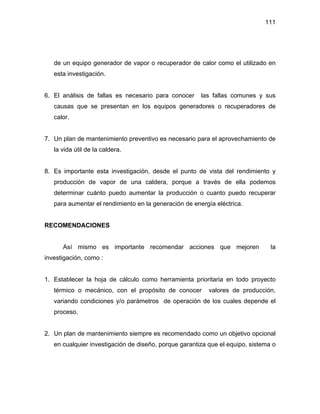 111
de un equipo generador de vapor o recuperador de calor como el utilizado en
esta investigación.
6. El análisis de fallas es necesario para conocer las fallas comunes y sus
causas que se presentan en los equipos generadores o recuperadores de
calor.
7. Un plan de mantenimiento preventivo es necesario para el aprovechamiento de
la vida útil de la caldera.
8. Es importante esta investigación, desde el punto de vista del rendimiento y
producción de vapor de una caldera, porque a través de ella podemos
determinar cuánto puedo aumentar la producción o cuanto puedo recuperar
para aumentar el rendimiento en la generación de energía eléctrica.
RECOMENDACIONES
Así mismo es importante recomendar acciones que mejoren la
investigación, como :
1. Establecer la hoja de cálculo como herramienta prioritaria en todo proyecto
térmico o mecánico, con el propósito de conocer valores de producción,
variando condiciones y/o parámetros de operación de los cuales depende el
proceso.
2. Un plan de mantenimiento siempre es recomendado como un objetivo opcional
en cualquier investigación de diseño, porque garantiza que el equipo, sistema o
 