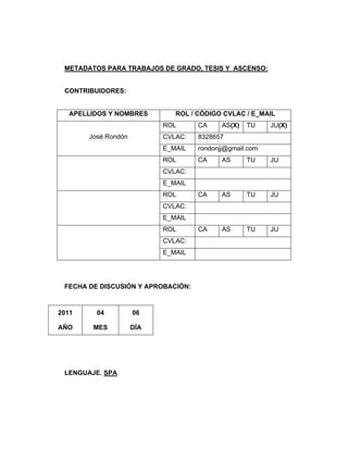 METADATOS PARA TRABAJOS DE GRADO, TESIS Y ASCENSO:
CONTRIBUIDORES:
APELLIDOS Y NOMBRES ROL / CÓDIGO CVLAC / E_MAIL
ROL CA AS(X) TU JU(X)
CVLAC: 8328657José Rondón
E_MAIL rondonjj@gmail.com
ROL CA AS TU JU
CVLAC:
E_MAIL
ROL CA AS TU JU
CVLAC:
E_MAIL
ROL CA AS TU JU
CVLAC:
E_MAIL
FECHA DE DISCUSIÓN Y APROBACIÓN:
2011
AÑO
04
MES
06
DÍA
LENGUAJE. SPA
 