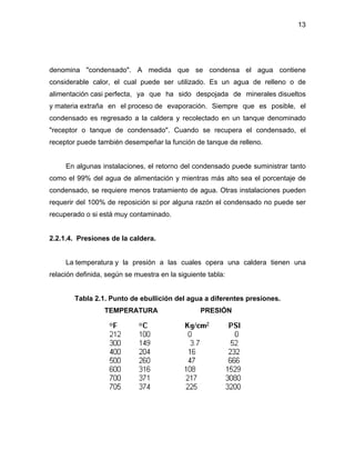 13
denomina "condensado". A medida que se condensa el agua contiene
considerable calor, el cual puede ser utilizado. Es un agua de relleno o de
alimentación casi perfecta, ya que ha sido despojada de minerales disueltos
y materia extraña en el proceso de evaporación. Siempre que es posible, el
condensado es regresado a la caldera y recolectado en un tanque denominado
"receptor o tanque de condensado". Cuando se recupera el condensado, el
receptor puede también desempeñar la función de tanque de relleno.
En algunas instalaciones, el retorno del condensado puede suministrar tanto
como el 99% del agua de alimentación y mientras más alto sea el porcentaje de
condensado, se requiere menos tratamiento de agua. Otras instalaciones pueden
requerir del 100% de reposición si por alguna razón el condensado no puede ser
recuperado o si está muy contaminado.
2.2.1.4. Presiones de la caldera.
La temperatura y la presión a las cuales opera una caldera tienen una
relación definida, según se muestra en la siguiente tabla:
Tabla 2.1. Punto de ebullición del agua a diferentes presiones.
TEMPERATURA PRESIÓN
 